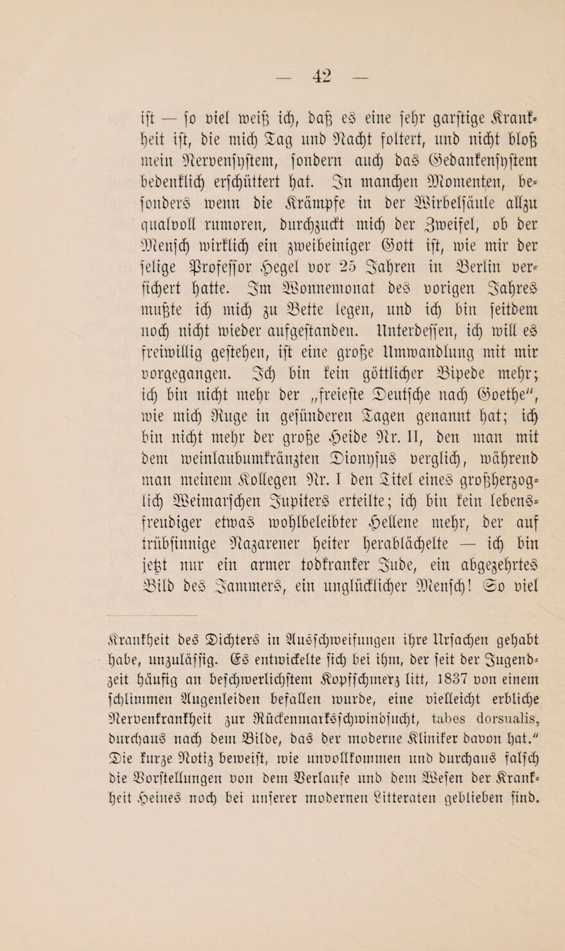 ift — fo oiel meiß id), baß eS eine fe^r garfttge ßranf- heit ift, bie micf) Sag unb 9dad)t foltert, unb tticf)t bloß mein sJceroenfi)ftem, fonbern and) baS ©ebanfenfpftem bebenf'üdf) erfdjüttert hat. Sn manchen Momenten, be= fonberS menn bie Krämpfe in ber SBtrbelfänle allzu qualooll rumoren, burd)zucft mich ber Steifet, ob ber SDtafdj mirflid) ein zweibeiniger ©ott ift, mie mir ber felige Sßrofeffor |>egel oor 25 Sauren in ^Berlin neu fidjert hatte. Sm Wonnemonat beS oorigen SahreS nutzte id) ntid) zu S3ette legen, nnb id) bin feitbem itocf) nid)t uneber aufgeftanben. ltnterbeffen, id) miü eS freimütig gefielen, ift eine große itmmanbtung mit mir oorgegangen. Sd) bin fein göttlicher 23ipebe met)r; id) bin nicht mehr ber „freiefte S)eutfd)e nach ©oetl)e, mie mich Singe in gefünberen Sagen genannt hat; id) bin nicht mehr ber große fbeibe 9tr. II, ben man mit bem metnlanbumfrcu^ten SionpfnS oerglid), mäßrenb man meinem Bottegen 91r. I ben Sitel eines großßer^og* lid) Weimarfdfen SupiterS erteilte; id) bin fein lebeitS= frenbiger etmaS rnoßlbeleibter Seltene mehr, ber auf trübfinnige 9tagarener tyzitex hefabläd)elte — ich bin jeßt mir ein armer tobfranfer Sube, ein abgezehrtes 5Bilb beS SantmerS, ein nnglüdlicßer Ülienfd)! ©o oiel ßrantfyeit beS Sid)tere> in Slußfdjmeifungeu ihre ltrfad)en gehabt habe, unzüläffig. @3 entmicfelte fid) bei il)ni, ber feit ber Sugenb* Zeit hänßg an befdjmerlidjftem ^opffcpmerz litt, 1837 oon einem fd)ltmmen Slugenleiben befallen mürbe, eine oiefleidjt erbliche SRerüenfranfßcit zur 3Uidenmaiföfd)minbiud)t/ tabes dorsualis, burcpauS nad) bem 23ilbe, ba£ ber moberne ^linifer baoon l)at. Sie furze 97otiz bemeift, mie unoollfommen unb burdjaul falfd) bie 5>or[telIungen oon bem ©erlaufe unb bem Wefen ber föranf* heit .fpeiueei nod) bei nuferer moberneu ßitteraten geblieben finb.
