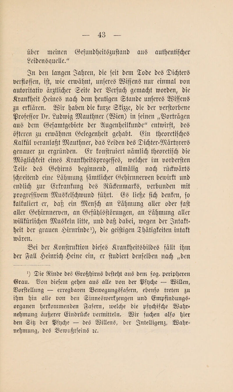 über meinen ©efunbfjeit^uftanb au§ autßentiffßer £eibenSquelle. Sn ben langen Sauren, bie feit bent Sobe beg Sid)terS oerfloffen, tft, mte ermähnt, imfereS SBtffenS nur einmal ooit autoritativ ärgtlic^er Seite ber Serfud) gemalt morben, bte tenfßeit feines nacß bem heutigen Staube mtfereS SöiffenS 31t erflären. Sir ßaben bie fitr^e Sti^e, bie ber oerftorbene Sprofeffor Br. Submig Stautßner (Sien) in feinen „Vorträgen au3 bem ©efamtgebiete ber 2tugenßeilfunbe entmirft, beS öfteren $u ermähnen (Gelegenheit gehabt. (Sin tßeoretifcßeS vtalfül oeranlaßt ßütautßner, baS Serben be3 Std)ter=9JiärtprerS genauer 31t ergrünben. (Sr fonftruiert nämlidj tßeoretifd) bie Stöglid)feit eines JtranfßeitSproäeffeS, melier im oorberfteu Seile beS ©eßirnS beginnenb, allmälig nacf) rücfmärtS jcßreitenb eine £äßmung fämtlicßer ©eßirnneroen bemirft itnb enblicß jur (Sr fr antun g beS SücfenmarfS, oerbitnben mit progrefftoem StuSfelfcßmunb führt. (SS ließe ficß benfen, fo falfuliert er, baß ein Stenfcß an Öäßmitng aller ober faßt aller (Seßirnneroen, an ©efüßlSftörungen, an £äßmung aller millfürlicßen SiuSfeln litte, itnb baß babei, megeit ber SntafB heit ber grauen ßnrnrinbe1), bie geiftigen Sßätigfeiten intaft mären. Sei ber ^onfiruftion biefeS Jt'ranfßeitSbilbeS fällt ißm ber galt Heinrich «g)eine ein, er ftubiert benfelbeit nacß „ben ]) Sie Sinbe beS ©roßßiritS befießt aitS bem füg. peripßeren ©rau. Sou biefent geßen auS alle Von ber üßjpcße — äßillen, SSorftedung — erregbaren SemegiuigSfafern, ebenfo treten 511 ißm hin alte oon ben SinneSmerf^engen unb (SmpfinbungS* Organen ßerfommenben Wafern, meld)e bie pfpcßifdje SBaßr* neßmung äußerer (Sinbrücfe oermitteln. 2Bir fucßen alfo ßier ben Siß ber Sßfpcße — öeS 5BidenS, ber Smtedigetu, 2öaßr= neßmnng, beS SeroußtfeinS rc.
