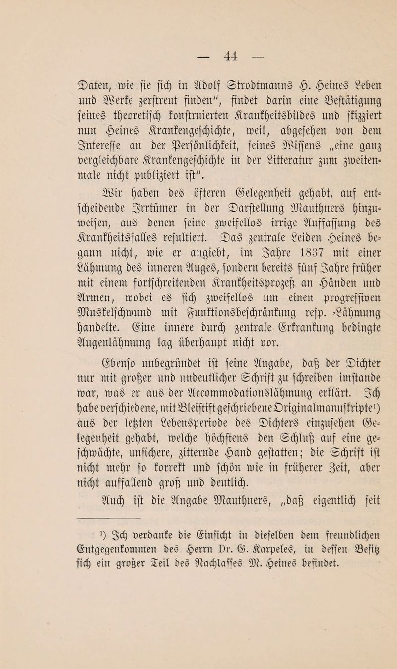 IDaten, mie fie ftdj in 3CboIf ©trobtmannS heitteS hebert mtb SBerfe gerftreut ftrtben, finbet barin eine 33eftätigung fetne§ t|eoretifd) fonfirnierten ÄranfljeitSbilbeS itnb ffiggiert mtn feines Jvranfengefcl)ic|te, meil, abgefe|en t»on bem Sntereffe an ber sßerfön lief) feit, feines SBiffenS „eine gang oergleidjbare Jvranfengefd)icf)te in ber Sitteratnr gum gmeiten* male nid)t publtgiert ift. 2öir |aben beS öfteren (Gelegenheit gehabt, auf ent* fdjeibenbe Brrtümer in ber ©arftellung D)tant|nerS |ingu= meifen, anS benen feine gmeifelloS irrige 3tuffaffung beS $ranf|eitSf alles refnltiert. 2)aS gentrate Reiben feines be= gann nidjt, mie er angiebt, im Baijre 1837 mit einer Bäljmung beS inneren 2lugeS, fonbern bereits fünf 3a|re früher mit einem fortfdjreitenben Jüanf|eitSprogeß an £dnben nnb Firmen, mobei eS ftdj gmeifelloS nm einen progrefftoen füluSfelfdjmunb mit gunftionSbefdjränfung refp. =2äljmung hanbelte. (Sine innere burd) gentrale (Srfranfnng bebingte togenläljmung lag überhaupt nicht oor. (Sbenfo unbegrünbet ift feine Angabe, baß ber ©idjter nur mit großer nnb unbeutlidjer (Sdjrift gu fdjreiben imftanbe mar, maS er aus ber 3(ccommobationSlä|mung erfl&rt. 3d) habe oerfdjiebene, mit SBleiflift gefchriebene Driginalmanuffripte1) anS ber leßten SebenSperiobe beS ©idjterS eingufeljen ©e* Cegenheit gehabt, meldje |ödjftenS ben ©djluß auf eine ge* fdjmädjte, mtfidjere, gitternbe £anb geftatten; bie (Schrift ift nicht me|r fo forreft nnb fdjött mie in früherer Beit, aber nicht auffatlenb groß mtb beutlid). Slucfj ift bie Eingabe 9ttautljnerS, „baß eigentlich feit l) 2>d) Oerbanfe bie (£infic|t in biefelben bem freunbltdjen (Sntgegenfommen beS .£>errn Dr. ©• $arpele$, iit beffeit 23efi| fic| ein großer £etl beS 5ftac|laffeS 93t. ^peineö befinbet.