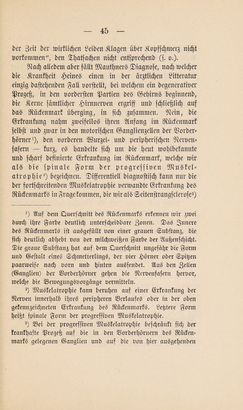ber Beit ber mirflicpen ßeibeit Klagen über ^opffcpnterz nic^t oorfommen, ben dpatfacpen ni(f)t entfprecpenb (j. o.). 31acp allebem aber fällt 93iaittpner3 diagnofe, nacp melier bie Jh'anfpeit £eine§ einen in ber ärztlichen öitteratur einzig baftepenben galt oorftellt, bei melcpem ein begeneratioer ^ßrozefi, in ben oorberften Partien beS (Gepirng beginnenb, bie vterne fämtlicper £intneroen ergriff itnb fcpliepch auf ba§ Mcfenmar! überging, in fiep ^ufamnten. 3lein, bie (Grlranfung napm gnaetfellD^ ihren Anfang im dtüdenmarf felbft nnb gmar in ben motorijdjen (Ganglienzellen ber Färber» porner1), beit oorberen 2öitrzel= nnb peripperifcpen 3ieroen= fafern — furz, panbelte ficb um bie peut moplbefannte nnb fcbarf beftnierte ©rfranfung im Btücfenmarf, meld)e mir al§ bie fpinale gönn ber progreffioen 33iu§fel= atroppie2) bezeichnen, differentiell biagnoftifcp fann nur bie ber fortfcbreitenben 2Jtu§felatroppie oermanbte (Mranfung be$ 3ftüdenmarf3 ingragefommen, bie mir als deitenftrangfclerofe3) J) 2luf bem Querfcpnitt beS $tüdeitmarf3 erfenneit mir gmei burd) ihre garbe beutlid) itnterfd)eibbare Bönen, dag Buttere be3 3ftüdenmarf3 ift auSgefüllt oon einer grauen ©ubjtang, bie ficb beutlid) abbebt oon ber milcptoeipen garbe ber s3lugenfd)id)t. die graue ©ubftang bat auf bem £2uerfd)nitt ungefähr bie gorm unb ©eftalt eiltet dd)tnetterling3, ber ui er Körner ober dpipen paanoeife nad) oorn unb hinten auäfenbet. 2lu<§ ben Bellen ((Ganglien) ber SSorberpörner gepen bie SRerOenfafern peroor, toelcpe bie SBetoegungooorgänge oermittein. 2) SDIndfelatroppie fann bernpen auf einer ©rfranfung ber Heroen innerhalb ipre<§ peripheren Verlaufes ober in ber oben gefenngeidjneten ©rfraufung be<8 bilden tu arf<§. ßeptere gorm peißt fpinale gorm ber progreffioett Sftudfetatroppie. 3) 23ei ber progreffioett 3}?u§felatroppie befcbränft fiep ber franfpafte 5J3rogep auf bie in ben 33orberpörnertt be3 Tüdern marfs gelegenen (Ganglien unb auf bie oon pier au^gepenben