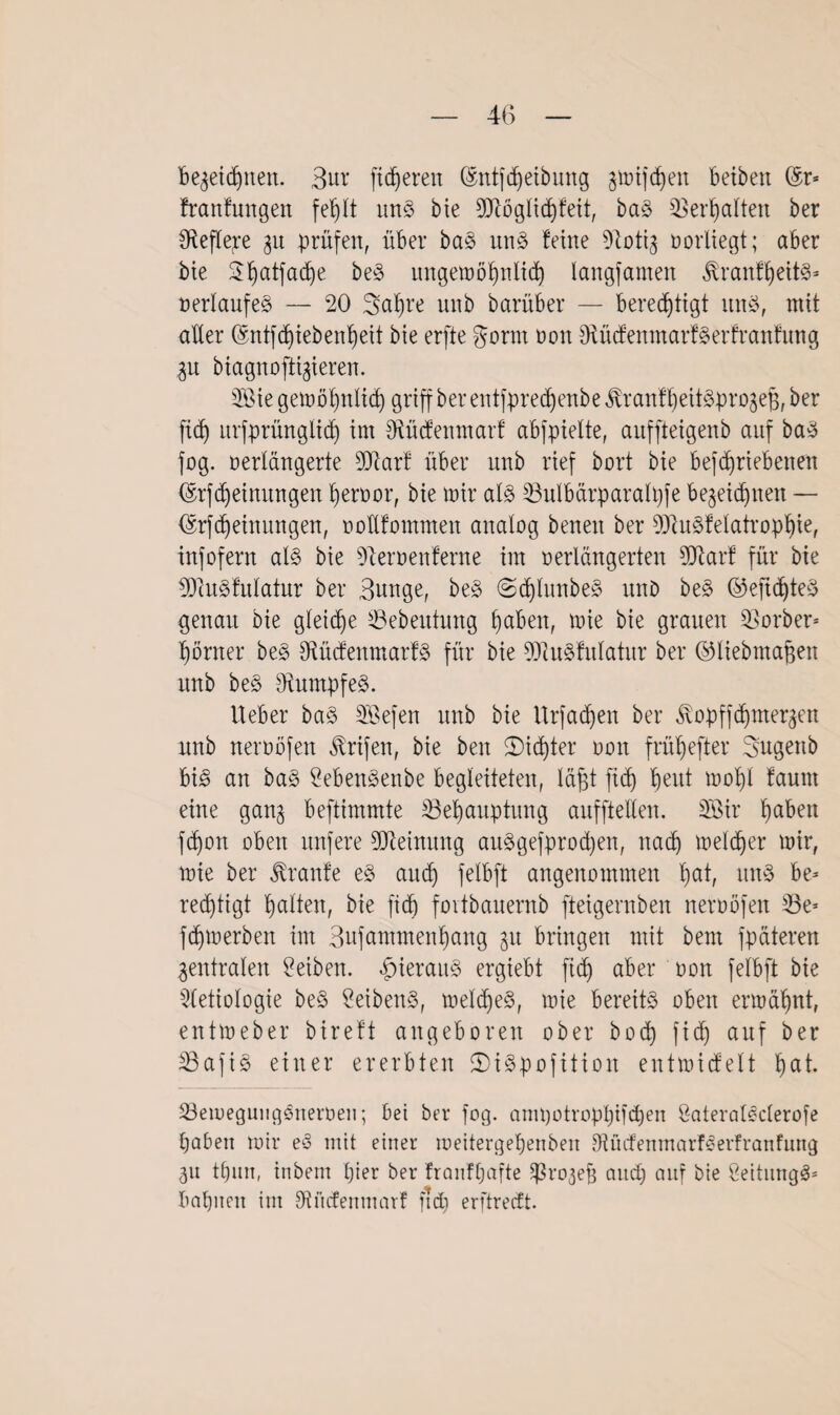bezeichnen. Bur fixeren ©ntfdfeibung jtmfdjen betbett @r- franfungen fef)(t uns bie 9Jiögtichfeit, baS Verhalten ber 3ftefle;re 31t prüfen, über baS uns feine Dtotiz oorliegt; aber bie 2i)atfad)e beS ungemöhnlid) langfamen tonfheitS- Verlaufes — 20 Safjre unb barüber — berechtigt uns, mit alter (Sntfdjiebenheit bie erfte gomt 001t fRücfenmarfSerfranfung Zu biagnoftigieren. 2Bie gemöhnltch griff ber entfpre^enbe JfranfheitSprozefz, ber ftd) urfprüngltdj int SRücfenmarf abfpielte, auffteigenb auf baS fog. nertäugerte 2D4arf über unb rief bort bie befc^riebexten ©rfdjeinitngen hervor, bie mir als SBulbärparatyfe bezeichnen — (Srfdjeinungen, voKfommen analog beuen ber 93fuSfetatrophie, infofern als bie Dferoenferne im verlängerten fDfarf für bie 93cuSfutatur ber Bunge, beS ©dflunbeS unb beS ©eftdjteS genau bie gleiche töebeutung hüben, mie bie grauen Korber* hörtter beS fKücfenmarfS für bie 93iuSfutatur ber ©liebmagen unb beS Rumpfes. Heber baS SBefen unb bie Urfadjen ber ^opffdfmerzen unb neroöfen Ärifen, bie beit ^Dichter 001t frühefter Bugenb bis an baS SebenSenbe begleiteten, täfjt fid) heut ^of)l faunt eine ganz beftimmte ^Behauptung auffteüen. Söir fyahm fd)on oben unfere Meinung auSgefprod)ett, nach melier mir, mie ber Traufe eS auch felbft angenommen fmt, uns be¬ rechtigt hatten, bie fich fovibauernb fteigernbeit neroöfen 33e- fdpoerben im Bnfammenhang zu bringen mit beut fpäteren Zentralen Reiben, hieraus ergiebt fid) aber oon felbft bie 5(etiotogie beS SeibenS, metdfeS, mie bereits oben ermähnt, entmeber bireft angeboren ober b0c4) fich ctuf ber $3afiS einer ererbten 2)iSpofitioit entmicfeit hat. töemegungSneroen; bei ber fog. ampotrophifdjen öateralSderofe haben mir eS mit einer meitergehenben OtücfenmarfSerfranfung Zu thun, inbern hier ber franfhafte ^rozefj and) auf bie SeihtngS- bahnen im Sftftcfenmarf fid) erftredt.