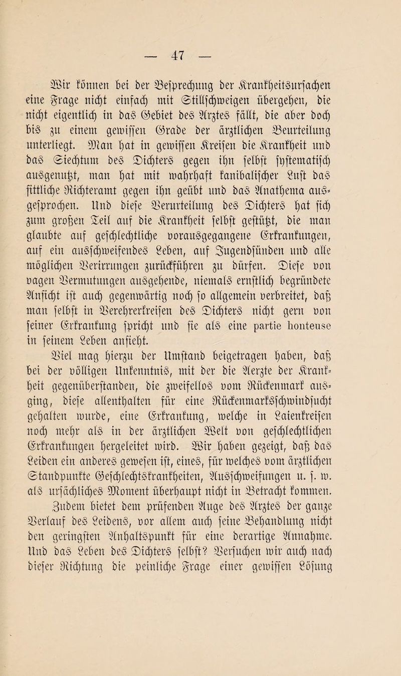 3Bir tonnen bet ber Vefpredutng ber tonthettSurfacßen eine grage nicßt einfach mit ©tiüfcßmeigen übergeben, bie rttd)t eigentlich in baS ©ebiet beS SlrzteS fällt, bie aber bod) bis zu einem gemiffen ©rabe ber ärztlichen ^Beurteilung unterliegt. 93ian hat in gemiffen Greifen bie ^ranfßeit itnb baS ©iedjtum beS SMcßterS gegen ihn felbft fhftematifd) auSgenußt, man hat mit wahrhaft tanibalifeher gitft baS fittlid)e 9ticßteramt gegen ihn geübt nnb baS Anathema aus* gefproßen. ttnb biefe Verurteilung beS 25ißterS hat ßd) Zitm großen Seil auf bie Trautheit felbft geftüßt, bie man glaubte auf gefchlecb)tlic^e norauSgegangene ©rfranfnngen, auf ein auSfcßmeifenbeS geben, auf Sugenbfünben ttnb alte möglichen Verirrungen zurüeffüßren 31t bürfen. SDxefe 001t nagen Vermutungen auSgeßenbe, niemals ernfttich begrünbete Vnfißt ift auch gegenwärtig noch fo allgemein verbreitet, baß man felbft in Vereßrertreifen beS ©icßterS nicht gern non feiner ©rtranfung fprießt ttnb fie als eine partie honteuse in feinem geben anfießt. Viel mag hierzu ber Umftanb beigetragen ßaben, baß bei ber nölligen UntenntniS, mit ber bie gleite ber $ranf* ßeit gegenüberftanben, bie zweifellos nom Vüdenmart aus* ging, biefe allenthalten für eine 9tücfenmartSf<ßminbfucßt gehalten mürbe, eine (Srfranfung, melcße in gaienfreifen nod) meßr als in ber ärztlichen SBelt non gefcßlecßtlicßen ©rfranfungen ßergeleitet mirb. V3ir ßaben gezeigt, baß baS geiben ein anbereS gemefen ift, eines, für melcßeS nom ärztlichen ©tanbpuntte (53efcßbecßtSfranfßeiten, QCuSfcßweifungen u. f. m. als urfäßlicßeS Vtoment überhaupt nicht in Vetracßt tommen. Bubem bietet bem prüfenben 5lnge beS VrzteS ber ganze Verlauf beS geibenS, nor allem aneß feine Veßanblung nießt ben geringften VnßaltSpuntt für eine berartige glnnaßme. ttnb baS geben beS SißterS felbft? Verfncßen mir arteß naeß biefer 9ticßtung bie peinliche grage einer gemiffen göfitng