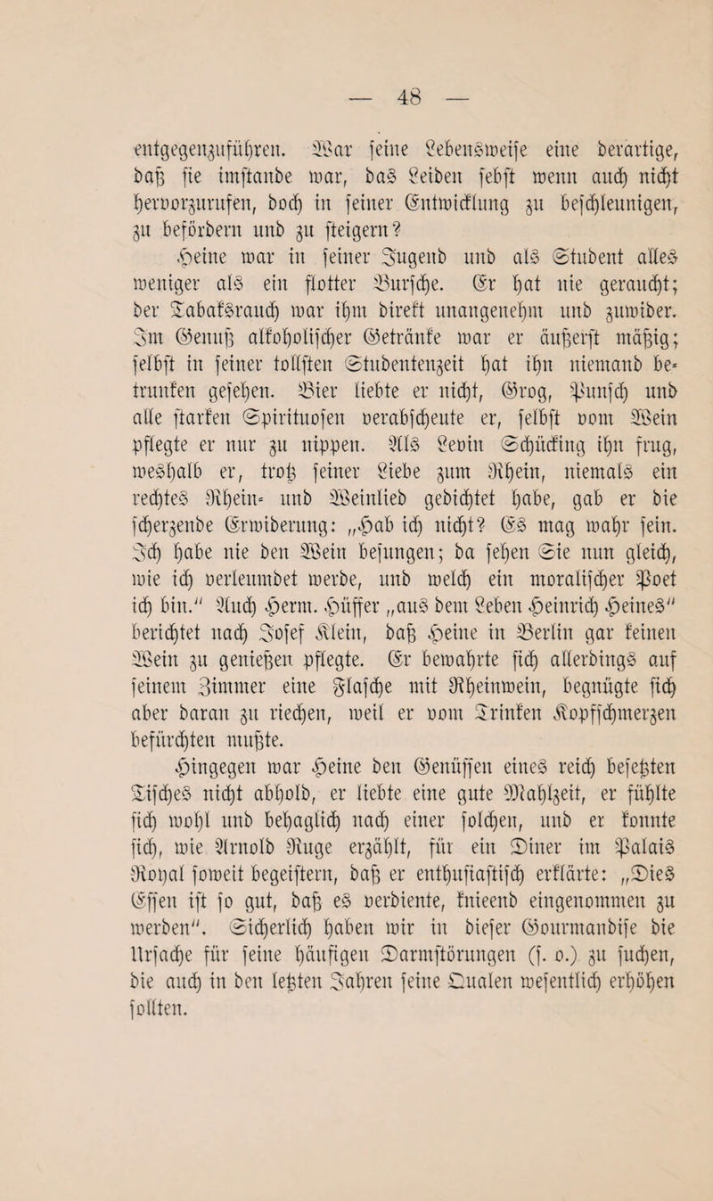 entgen^itfü£)reit. Sar {eine SebenSmeife eine berärtige, bah fie imftanbe mar, baS Selben febft wenn and) nid)t heroor^untfen, bod) in feiner (Sntmicflung gu befdjleunigen, 31t beförbem unb gu fteigern? .<peine mar in feiner Sugenb unb als ©tubent alles meniger als ein flotter 23nrfd)e. (Sr f>at nie geraubt; ber 3Tabaf§raitcf) mar it)m bireft unangenehm unb gumiber. 3m ©emth alfoljolifher ©etränfe mar er cutfjerft mä^ig; felbft in feiner tollften ©tubentengeit hat ihn niemanb be* turnten gefehen. S3ier liebte er nicht, ©rog, -punfh unb alle ft arten ©pirituofen oerabfcheute er, felbft oom Sein pflegte er nur 31t nippen. SS Seoin ©hücfing ihn frug, me^halb er, trojs feiner Siebe 511m Diftein, niemals ein rechtes tRhein= unb Seinlieb gebietet ^abe, gab er bie fchergenbe (Srmibernng: „$ab ich titelt? (SS mag mahr fein. 3ch habe nie ben Sein befungen; ba fel)en ©ie nun gleich, mie ich oerleitmbet merbe, unb meid) ein moralifcher ^oet ich bin. Sich «fjerrn. Juffer „aus beut Seben Heinrich feines berichtet nah Bofef Älein, bah £eine in ^Berlin gar feinen Sein 31t genießen pflegte. (Sr bemahrte fid) allerdings auf feinem Bimrner eine $lafd)e mit Sf^^etntüein, begnügte fid) aber baran 311 riehen, meil er oom Printen 0p)ffhmerken befürchten muhte. hingegen mar §eine ben ©enüffeu eines reid) befehlen ÜSifdjeS niht ab’holb, er liebte eine gute DJtah^eit, er fühlte fid) mol)l unb behaglich nah einer fold)eit, unb er tonnte fid), mie Snolb Dinge erzählt, für ein SDiner im Calais Diopal fomeit begeiftent, bah er enthufiaftifh erflärte: ,,©ieS (Sffen ift fo gut, bah eS verdiente, fnieenb eingenommen 3U merben. ©iherlih ha&en ^tr tu biefer ©ourmanbife bie Itrfahe für feine läufigen ©armftörungen (f. 0.) 31t fud)en, bie and) in ben lebten Bahren feine Dualen mefentlidj erhöhen füllten.