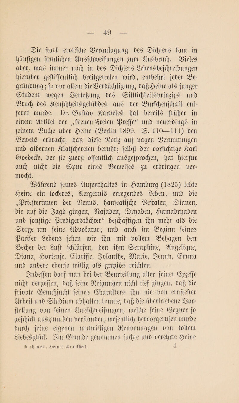 S)ie ftarf erotifdje Veranlagung beS ©idderS fam in häufigen finnlidjen AuSfdjmeifungen gurrt AuSbrud). Vieles aber, maS immer noch in beS ©idjterS 2ebenSbefd)re£bungen hierüber gefXiffentlicb) breitgetreten narb, entbehrt jeher Ve= grünbnng; jo oor allem bieVerbädjtigung, bajj^eine al$ junger ©tubent megen Verlegung beS ©ittliddeitSprin^ipS xtnb Vritd) beS ^eufdjheitSgelübbeS aus ber Burfdjenfdjaft ent* fernt mürbe. Dr. ©uftao ÄatpeleS ^at bereits früher in einem Prüfet ber „Seiten freien SpreffeiJ itnb neuerbingS in feinem Vitdje über |)eine (Berlin 1899. ©. 110—111) ben VemetS erbracht, baff biefe Dcottg auf nagen Vermutungen nnb albernen ßtatfdjereien beruht; felbft ber oorftd)tige JAnd ©oebecfe, ber fie guerft öffentlich auSgefprodjen, hat hierfür and) nicht bie ©pur eines VemeifeS gu erbringen ner= modjt. VMhrenb feines Aufenthaltes in Hamburg (1825) lebte £eine ein loctereS, AergerniS erregenbeS Seben, nnb bie ,9-Priefterinuen ber VenuS, hanfe<^lifche Veftalen, ©ianen, bie auf bie ©agb gingen, Vajaben, ©rpaben, hamabrpaben nnb fonftige SßreMgerStödjter befd)äftigen ihn mehr als bie ©orge um feine Aboofatur; nnb auch im Beginn feines fßarifer ÖebenS fehen mir ihn mit nollem Behagen ben Becher ber Suft fdjlürfen, ben ihm ©erap'hine, Angelegne, ©iana, ^ortenfe, (Slarifje, Solange, ÜJiarie, ©ennp, 6mma nnb anbere ebenfo mittig als graziös reichten. Snbeffeu barf man bei ber Beurteilung aller feiner (Srgeffe nicht oergeffen, bafg feine Steigungen nicht tief gingen, baff bie frioole ©enufjfudjt feines ©haratterS ihn nie non ernftefter Arbeit nnb ©tubium abhalten tonnte, baff bie übertriebene Vor* ftettung non feinen AuSfdjmeifungen, meld)e feine ©egner fo gefd)idt auS^umt^en oerftanben, mefentlid) heroorgerufen mürbe burd) feine eigenen mutmittigen Venommagen non tollem SiebeSglücf. 2mt ©raube genommen fudjte nnb oerehrte qpecne SFla^mer, .Seine? Ä'vanf^ett. 4