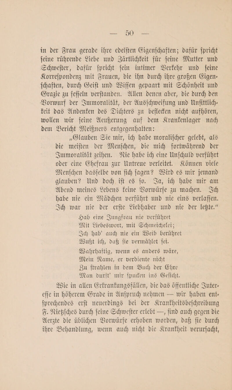 in ber grau gerate i£)re ebelfteit (Sigenfdjaftert; bafür fprid)t feine rührenbe Stete unb 3ärtlid)fett für feine SJtutter nnb ©djmefter, bafür fprid)t fein intimer SSerfe^r nnb feine $orrefponben§ mit grauen, bie ihn bttrd) ihre großen ©tgett* fdjaften, bttrd) ©eift unb SBiffen gepaart mit (Schönheit nnb ©ragie gu feffeln oerftanben. Stilen benen aber, bie burd) ben SBormurf ber Smmoralität, ber Slu3fd)meifung unb Unftitlid)* teil ba§ tlnbenfen be3 2>id)ter§ gu beflecfen nicht aufhören, mallen mir feine Steufferung auf bem tonfenlager nad) beut S3erid)t 9Jieifjner$ entgegenhalten: „©lauten ©te mir, tcl) pte moraltftpr gelebt, al$ bie meiften ber Sttenftpn, bie tnid) fartmapenb ber 3mmoralitat geilen. Site habe id) eine Unfdplb aerfüpt aber eine ©pfrau §ur Untreue verleitet. Tonnen aiele SJienfdfen baSfelte non ftd) fagen? Sßtrb e3 mir femanb glauben? Unb bod) ift e§> fo. 5a, id) pbe mir am Stbenb meinet Sehend feine SBormürfe gu mad)en. ©d) pbe nte ein SJtdbcpn nerfüpt unb nie eind neriaffen, ©d) mar nie ber erfte Stebpber nnb nie ber leiste. pab eine Jungfrau nte »erführet Wit Siebedmort, mit ©d)metd)elei; 3d) l)ab’ and) nie ein SBetb berühret SBubt id), bat fie nermäl)let fei. SBappftig, menn ed anberd mdre, SDietit Staute, er nerbiente nicht ßu ftrahten in bem Sind) ber Gpre SJian bnrft* mir fp liefen iud ©efid)t. SBie in allen ©rfr auf ttngdf allen, bie bad öffentliche ©nter* effe in höherem ©rate in Slnfprud) nehmen — mir hüten ent* fpretpnbed erft neuerbingd bei ber ^ranfheitdbefd)retbung g. Siiej3fd)ed burd) feine ©dpefter erlebt —, ftnb and) gegen bie Slepe bie üblidjen SSormürfe erhoben morben, baff fie burd) ihre SBepnblwtg, menn and) nicht bie tanflfeit oerurfacht,