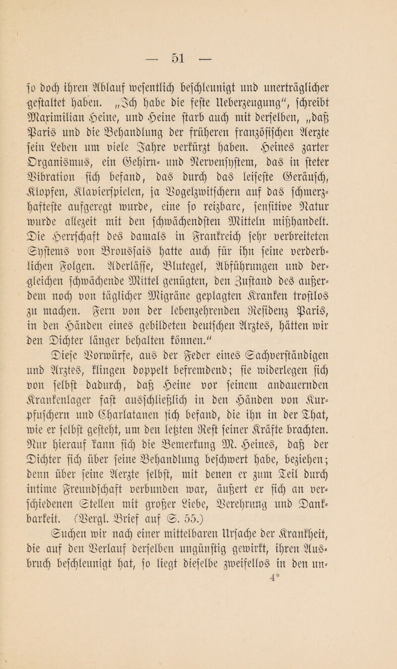 fo bod) ihren Ablauf mefentlid) befdjleunigt unb unerträglicher geftaltet fyabeit. „3d) §cibe bie fefte Iteber^eugung, fdjreibt Maximilian feilte, unb ffeine ftarb and) mit berfelben, „baff Ipariä unb bte 23et>anbhmg ber früheren frankoftfdjen Mergle fein Men um Diele Satire Dertür^t haben. fxine<3 garter £)rgani3mu§, ein ©el)trn= uttb Memnfpftem, ba§ in [teter Vibration fid) befanb, ba§ burd) ba§ leifefte ©eräufdj, Klopfen, ftlaoierfpielen, ja Mogel^mitfchern auf ba§ fd)tner3= ^aftefte aufgeregt mürbe, eine fo reizbare, fenfitioe Matur mürbe allezeit mit ben fdjmädjenbfien Mitteln miffhanbe.lt. Sie ^errfdjaft be3 bamal§ in grantreid) fe§r verbreiteten ©pftem§ Don 33rou§fai§ ^atte aitdj für it)n feine Derberb* licken golgen. Aberläffe, 33 Jutegel, Abführungen unb ber* gleichen fd)mäd)enbe Mittel genügten, ben Bnftanb be§ andern bem noch von täglicher Migräne geplagten Oranten troftlo$> gn machen. gern von ber lebengefjrenben Meftbeng 5ßari^, in ben -fpänben eine§ gebilbeten beutfehen Arztes?, hätten mir ben Sichter länger behalten tonnend1 5Diefe Mormürfe, an§ ber geber eines @'ddjverftänbigen unb ArgteS, Hingen hoppelt befrembenb; fie miberlegen fid) non felbft baburd), baff heitre vor feinem anbaiternben $ran!enlager faft auSfd)liefftid) in ben äpänben oon ^vnr= pfufchern unb ©harlatanen (ich befanb, bie ihn in ber Sfm^ mie er felbft gefleht, um ben lebten Meft feiner Kräfte brauten. Mur hierauf bann fid) bie 33emerfung M. £>eine§>, baff ber Sid)ter fid) über feine 3Sef)anblung befchmert h^be, beziehen; benn über feine Aergte felbft, mit benen er gurn Seil burd) intime greunbfehaft verbunden mar, äußert er fid) an Der* fd)iebenen Stellen mit großer Siebe, Verehrung unb Sant* Barfeit. IMergt. äBrief auf ©, 55.) Sud)en mir nad) einer mittelbaren Urfache ber tonff)eit, bie auf ben Verlauf berfelben ungünftig gemirft, ihren AuS* bruch befd)leunigt §at, fo liegt biefelbe gmeifelloS in ben un= 4*