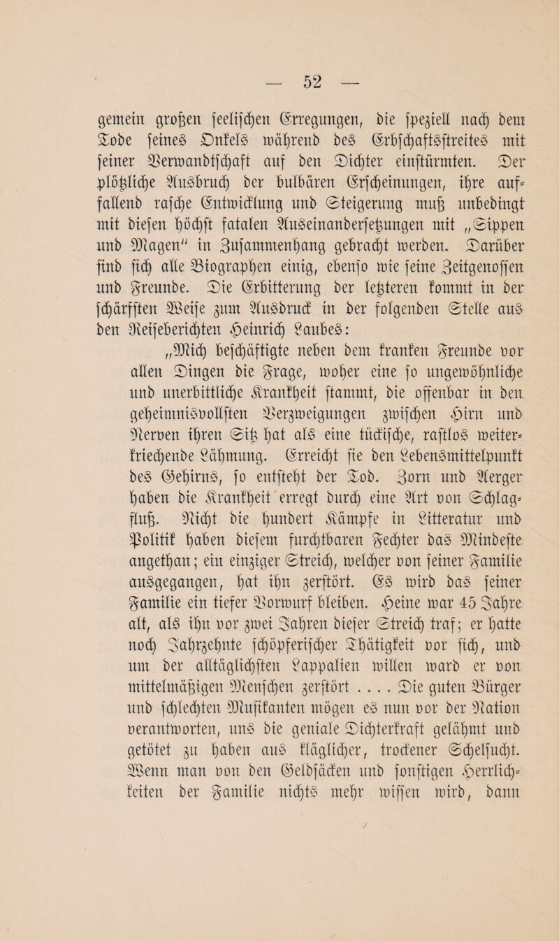 gemein großen feelifdjen (Erregungen, bie jpegtell nad) bem Sobe feinet DnfelS mährenb beS (Erbfd)aftSftreiteS mit feiner Bermanbtfd)aft auf ben Sid)ter einftürmten. 2)er plö^Itctje BuSbrud) ber bulbären (ErfMeinungen, ihre auf* faüenb rafd)e (Entmicflung unb Steigerung muß unbebingt mit biefen höd)ft fatalen BuSeinanberfeßungen mit „Sippen unb Biagen in Bufammenhang gebraut merben. Sarüber ftnb ftdb) alle Biographen einig, ebenfo mie feine Bettgenoffen unb greunbe. Sie (Erbitterung ber lederen fomntt in ber fd)ärfften Söeife 311m 2luSbrud in ber fofgenben Stelle aus ben Oieifebensten |)einrid) £aubeS: „Biid) befdßiftigte neben bem trauten greunbe nor allen Singen bie grage, moher eine fo ungemöhnlid)e unb unerbittliche Trautheit ftammt, bie offenbar in ben geheimnisnollften Beendigungen ^mifchen «£>irn unb fernen ihren Siß I;at als eine tMifdje, raftloS meiter* triedjenbe Säbmung. (Erreicht fie ben SebenSmittelpunft beS ©ef)irnS, fo entfielt ber Sob. Born unb Berger haben bie tonfheit erregt burdj eine Brt non Schlag- fluß. Bid)t bie hunbert Kämpfe in Öitteratur unb ^olitif t>aben biefern furchtbaren gedßer baS Biinbefte angetßan; ein einziger Streid), melier non feiner gamilte ausgegangen, ha* thn gerftört. (ES mirb baS feiner gamilie ein tiefer Bormurf bleiben, feilte mar 45 3al)re alt, als il)it nor gmei Bnl)reit biefer Streid) traf; er hatte nod) 3:at)^el)nte fd)öpferifd)er 3bätigteit nor fid), unb unt ber alltöglidpten Lappalien nullen marb er non mittelmäßigen Bienfd)en gerftört .... Sie guten Bürger unb fd)led)ten Btufifanten mögen eS nun nor ber Nation nerantmorten, uns bie geniale Sid)ierfraft gelähmt unb getötet $u ha&eK auS fläglid)er, trodener Sd)elfud)t. Söenn man non ben (Eelbföcten unb fonftigen £errltdj» feiten ber gamilie nichts mehr miffen mirb, bann