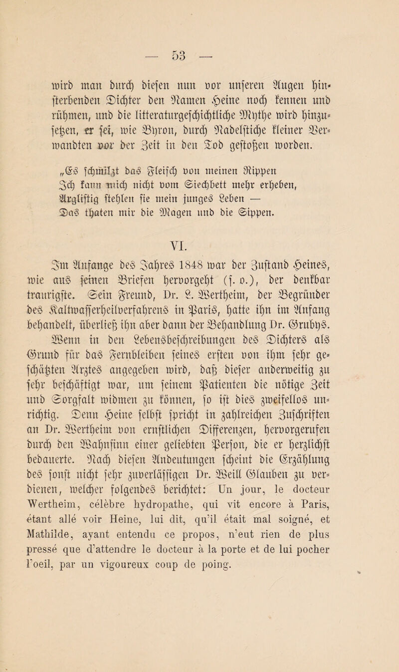 mirb man burd) biefen nun oor nuferen Singen pin* fterbenben ©icpter bett bauten £eine nod) fenneit itttb rühmen, itnb bie litteraturgefcpicptlicpe SQlptpe mirb pinzu* feigen, er fei, mie Stroit, burd) Slabelfticpe Heiner 3?er= manbten oor ber Beit in beit Zob geflogen morben. Icpmilgt ba*§ ^letfd) Port meinen Rippen Bd) farm tntd) nicpt Dom ©ieipbett mepr erpeben, Slrgliftig fteplen fie mein junget Üeben — 2)a§ tpaten mir bie d)ca gen nnb bie Sippen. YL Sm Slnfange be§ 3apre3 1848 mar ber Buftanb £eine§, nue ait§ feinen Briefen peroorgept (f. o.)r ber benfbar traurigfte. ©ein grennb, Dr. 2. SBertpeim, ber SSegrünber be§ ^alfmafferpetberfapren§ in üßartö, patte ipn im Slnfang bepanbelt, überlieg ipn aber bann ber SSepanblung Dr. @rubp§. SBenn in ben 2eben£befcpreibungen be§ ©icpter§ al§> <$runb für ba§ Fernbleiben feinet erften oon ipm fepr ge* fcpdgten Slrgteg angegeben mirb, baf$ btefer anbermeitig gu fepr befdjäftigt mar, um feinem Patienten bie nötige Beit itnb (Sorgfalt mibmen zu fönnen, fo ift bte§ zweifellos um ricptig. Senn §eine felbft fpricpt in gaptreicpen Bufcpriften an Dr. üöertpeim oon ernftlid)en ^Differenzen, peroorgentfen burd) ben ÜÖapnfinn einer geliebten ^3erfon, bie er perjlidjfi bebarterte. dlacp biefen Slnbeutungen fcpeint bie ©rjaplnng be§ fonft nicpt fepr zuoerläfftgen Dr. SLöeill ©lartben $n her* bienen, melcper folgenbeS berichtet: Un jonr, le docteur Wertheim, celebre hydropathe, qui vit encore a Paris, etant alle voir Heine, lui dit, qu’il etait mal soigne, et Mathilde, ayant entendu ce propos, n’eut rien de plus presse que d’attendre le docteur a la porte et de lui pocher 1‘oeil, par un vigoureux coup de poing.