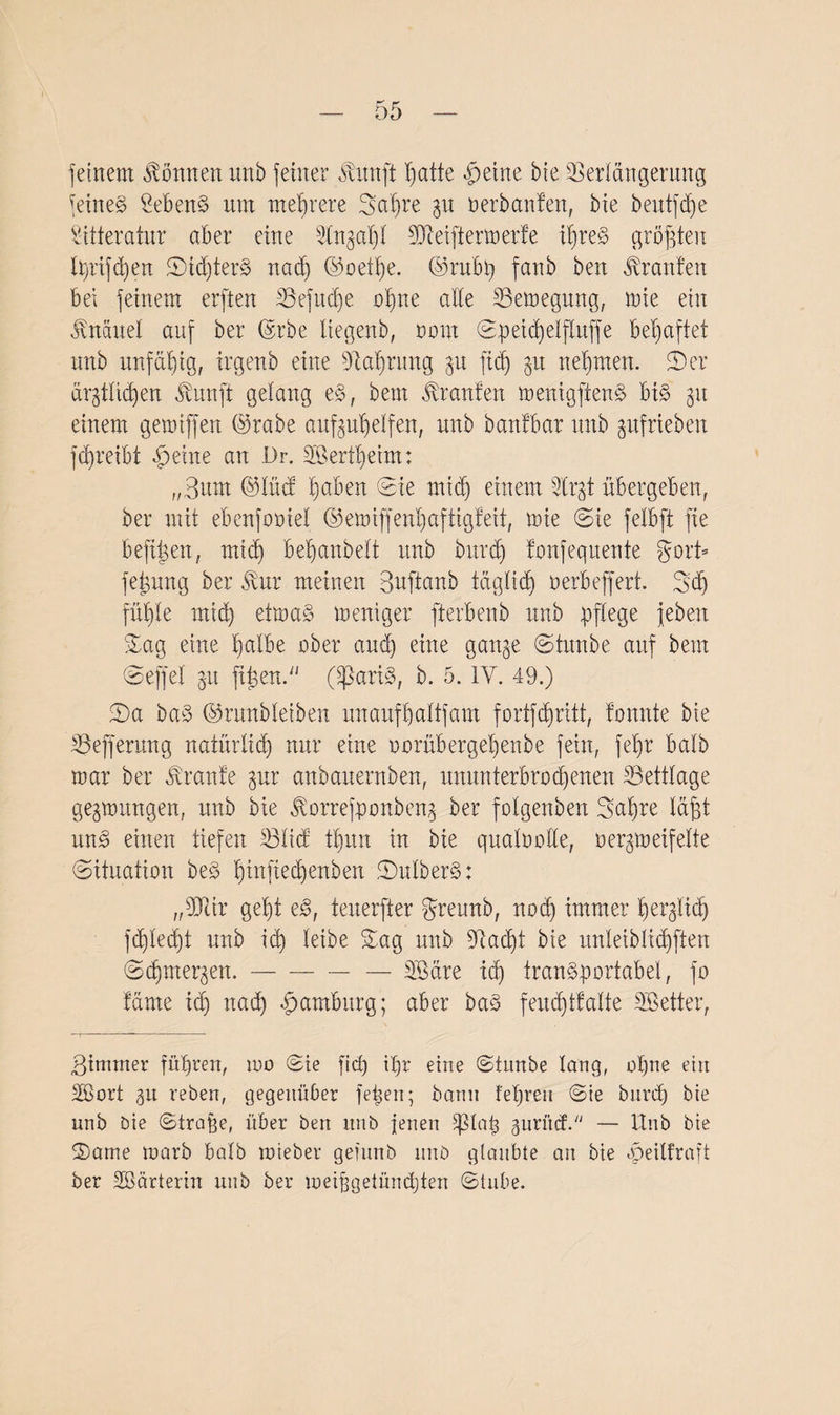 feinem können unb feiner dtunft hatte ßeine bie Verlängerung feinet SebenS um mehrere fga'hre gu oerbanfen, bie beutfdfe Sitteratur aber eine ^tn§ab)I dJieiftermerfe il)reS größten lprifd)en JDidjterS nad) ©oethe. ©rubp fanb ben Oranten bei feinem erften Vefudje ohne alle Vemegung, mie ein Knäuel auf ber ©rbe liegenb, oom Spetd)elftuffe behaftet unb unfähig, irgenb eine Nahrung gu ftd) gu nehmen. 5)er argtltcßen Äunft gelang es, beut kraulen menigftenS bis gu einem gemiffen ©rabe aufguhelfen, unb banfbar unb gufrieben ftreibt ßeine an Dr. 2Bertheim: „3um ©lücf haben (Sie mid) einem 2trgt übergeben, ber mit ebenfooiel ©emiffenhaftigfeit, mie (Sie felbft fie beftßexx, mtd) beßanbelt unb burcb) fonfequente gort» feigung ber $ur meinen Buftanb täglich öerbeffert. 3;d) fitl)le mid) etmaS meniger fterbenb unb pflege jeben L£ag eine halbe ober and) eine gange (Stunbe auf bem (Seffel gu fitgen. (SßariS, b. 5. IV. 49.) £)a baS ©runbleiben unaufhaltfam fortfehritt, tonnte bie Vejferung natürlich nur eine oorübergehenbe fein, fel)r halb mar ber Trante gur anbauernben, ununterbrochenen ©ettlage gegmungen, unb bie Jtorrefponbeng ber folgenben Bahre läßt unS einen tiefen Vlicf tl)un in bie qualoolle, oergmeifelte (Situation beS fnuf^tf^en 2)ulberS: „fJJtir geht eS, tenerfter greunb, nod) immer herglich fd)led)t unb ich leibe Sag unb SRacht bie ltnleibltcßften (Sdqnergen.-— Sßäre ich transportabel, fo tarne id) nad) Hamburg; aber baS feuchtfalte Sßetter, Bimnter führen, 100 Sie fid) tpr eine Stunbe lang, ol)ne ein 2Sort gu reben, gegenüber fepen; bann fepreu Sie bitreh bie unb bie Straffe, über ben nnb jenen ißlap guri’uf. — Unb bie (Dame marb halb mieber gefunb nnb glaubte an bie «peilfraft ber SBärterin unb ber meiffgetündjten Stube.