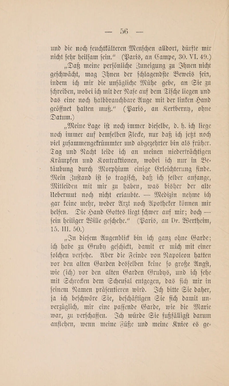 imb bie nod) feudjtfdlteren Mengen aflbort, bürfte mir nid)t fefjr heilfam fetn.;/ (SpartS, an Eampe, 30. VI. 49.) „Daß meine perfönltd)e Bitneigung gu Sh non nid)t gefdjtoddjt, mag Shnen ber fdjlagenbfte 25emei§ fein, inbent id) mir bie unfägliche Mühe gebe, an Sie p fd)reiben, mobei id) mit ber Sftafe auf beut Difdfe liegen imb ba§ eine nod) l)albbraitd)bare 5luge mit ber Hufen £anb geöffnet galten muß. ($ari§, an ^ertbernp, ohne (Datum.) „Meine Sage ift nod) immer biefelbe, b. h- id) liege nod) immer auf bemfelben glede, nur baß id) jeüt nod) Diel gufammengefrämmter unb abgezehrter bin als früher. Dag unb sJiad)t leibe id) an meinen nieberträd)tigen Krämpfen unb Jvontraftionen, mobei ich nur in 23e* täubung burd) Morphium einige Erleichterung ftnbe. Mein Bnftanb ift fo tragifch, bah id) felber anfange, Mitleiben mit mir git l)a^en, maS bisher ber alte ilebermut nod) nicht erlaubte. — Medizin nehme ich gar feine mehr, meber 3lrjt noch 2(potf)efer fönnen mir helfen. Die ,panb ©otteS liegt fdjtoer auf mir; bod) — fein heiliger SBiile gefdfehe. (SßariS, an Dr. SBertheim, 15. III. 50.) „Sn biefent Slugenbüd bin id) ganz ohne ©arbe; id) hnbe zn ©rubp gefchidt, bamit er mich mit einer foldjen oerfeße. Iber bie geinbe non Napoleon hatten oor beit alten (Farben beSfelben feine fo große 2lngft, ioie (ich) oor ben alten (Farben ©rubpS, unb id) fel)e mit Dcpreden bent Dcpeufal entgegen, ba§ fiep mir in feinem Flamen präfentieren toirb. Sd) bitte Die baher, ja ich befdjtoore Die, befd)äftigen Die fid) bamit um oerzügtid), mir eine paffenbe ©arbe, mie bie Marie mar, zn oerfepaffen. Sd) mürbe Die fußfdUigft barum anflehen, memt meine güße unb meine BBniee e§ ge=
