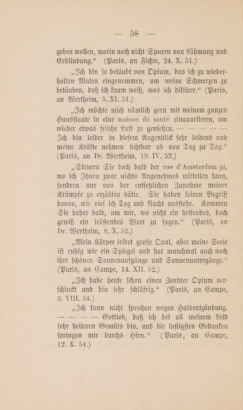 geben motten, morin nod) nicpt ©puren non Säpmung unb ©rbliitbmtg. (^3art3, an ^id)te, 24. X. 51.) „B'cp bin fo betäubt non ©pinnt, ba§> id) lieber* gölten 93Men eingenommen, um meine ©djmergeit 31t betäuben, bap id) taurn meip, ma$ id) biftiere. (tßari§, an 333ertpeim, 5. XI. 5t.) ,,3d) möchte midi nämtid) gern mit meinem ga^en «pau^ftaate in eine maison de sante einquartieren, um mieber etma§ frifepe £uft 31t geniepen.- ©d) bin leiber in biefent 3tngcnblicf fepr teibenb unb meine Kräfte neunten ficbjtbar ab 001t Sag 31t Sag. (t)3ari3, an Dr. 333ertt)eint, 19. IV. 52.) „©teuern ©ie boep ba'lb ber nie d’Amsterdam 311, mo id) ©pttett gmar nid)t£ 2fngenepnte§ mitteiten bann, fonbern nur non ber entfeptidjen Buitapnte meiner Krämpfe 31t etpäpleit pätte. ©ie pabeit feinen ^Begriff baoon, mie oiet id) Sag unb dtaept aitSftepe. kommen ©ie bat)er halb, um mir, mo nidjt ein pelfenbe§, bod) gemip ein tröftenbe§ 3Bort 31t tagen. (33art3, an Dr. Söertpeim, S. X. 52.) „93tein Körper teibet grope ©uat, aber meine ©eete ift ruf)ig mie ein ©piegel unb t)at mancpmal and) ttod) ipre fcpöneit ©onnenaitfgänge unb ©onnemtntergänge. Oßari§, an ©arnpe, 14. XII. 52.) ,,©d) pabe peute fdjott einen Beutner ©pinnt oem [d)tudt unb bin fepr fdjtäfrig. (^3ari§, an (Sampe, 3. VIII. 54.) ,,2>d) fantt nid)t fpreepen megen ^aBentjünbung. -©ottlob, bap id) bei alt meinem 2eib fepr peiteren @emüt3 bin, unb bie tuftigften ©ebaitfeit fpriitgen mir burcpS vint. (tßari3, an (Sampe, 12. X. 54.)