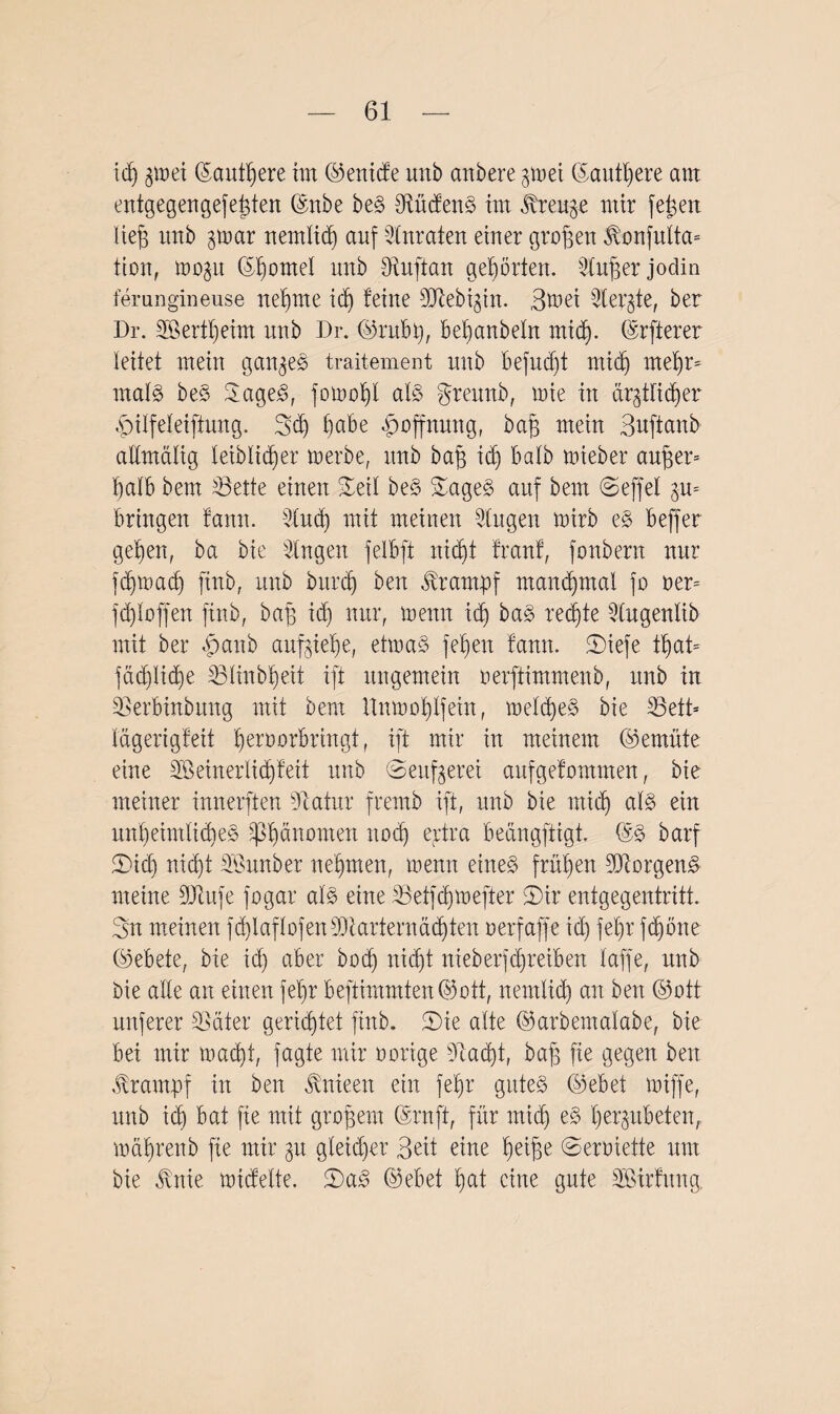 id) gtoei ©autßere im ©enide unb anbere gm ei ©äußere aut entgegengefeßten ©nbe beS Südens im breiige mir feiert lieg unb gmar nemlicß auf Anraten einer großen J\onfulta= tion, mogu ©ßornel unb ütuftan gehörten. Slußer jodin femngineuse neunte id) feine SJtebigin. 3^ei Stergte, ber Dr. SBertßeim unb Dr. ©rubß, beßanbeln rnidj. ©rfterer leitet mein gangeS traitement unb befud)t micß meßr* mala beS SageS, jomoßt als greunb, mie in drgtlidjer £ilfeleiftung. 3d) habe Hoffnung, baß mein Buftanb attmalig leiblicßer merbe, itnb baß idj halb mieber außer* ßalb bem Sette einen £etl beS ©ageS auf bem ©effel gm bringen fann. 5lud) mit meinen Singen mirb eS beffer geßen, ba bie Singen felbft nid)t franf, fonbern nur fcßmacß finb, unb bitrcl) ben Krampf manchmal fo oer* fließen finb, baß id) nur, menn id) baS redete Slugenlib mit ber 4>anb aufgieße, etmaS jeßeu fann. ©iefe tßat= fäcßlitße Slinbßeit ift ungemein oerftimmenb, unb in Serbinbung mit bem Unmoßtfein, melcßeS bie Seit* lägerigfeit ßeroorbringt, ift mir in meinem ©emüte eine 3Ö einer ließ feit unb ©eufgerei aufgefommen, bie meiner innerften Statur fremb ift, unb bie mid) als ein unßeimlicßeS Phänomen nod) ertra beängftigt. @S barf ©id) nießt SBunber neßmen, menn eines früßen 9ftorgen& meine SJhtfe fogar als eine Setfcßmefter ©ir entgegentritt. Sn meinen fdßaflofenStarternäcßten oerfaffe id) feßr ftßöne ©ebete, bie id) aber boeß nießt nieberfd)retben taffe, unb bie alte an einen feßr beftimmten©ott, nemlicß an ben ©ott unferer Säter gerießtet finb. ©ie alte ©arbentalabe, bie bei mir maeßt, fagte mir oorige Sacßt, baß fie gegen ben Krampf in ben ^nieen ein feßr gutes ©ebet miffe, unb icß bat fie mit großem ©ruft, für mid) eS ßergutbeten, mäßrenb fie mir gu gleidjer Beit eine ßeiße ©erüiette um bie Jvnie midelte. ©aS ©ebet ßat eine gute SBirfung.