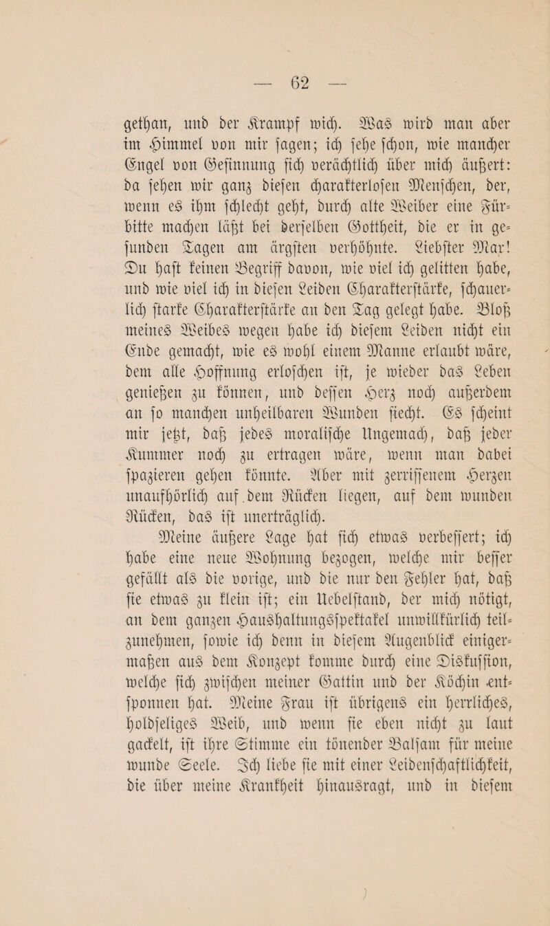 getl)an, unb bei* Krampf und). Sa§ tüirb man aber im £>immel mm mir fagen; id) fel)e fd)on, mie mancher (Sngel ran hfefinnung fid) neräd)tlid) über mid) äußert: ba fe'ben mir gan^ Mefeit d)arafterIofeit 93knjd)ett, ber, menn eS it)m fd)led)t gebt, burd) alte Seiber eine gür= bitte madjen läßt bei berfelben ©ottbeit, bie er in ge- fitnben hagelt am ärgften rerl)öbnte. Siebfter 9Jtar! 2)u baft feinen begriff baroit, mie riet id) gelitten f)abef nnb mie riet id) in biefen Reiben ($l)arafterftärfe, fd)aner- lid) ftarfe ©barafterftärfe an beit Sag gelegt t)abe. SBloft meinet SeibeS megett t)abe id) biefem Seiben niebt ein (§nbe gemalt, mie eS mobl einem 9Jiamte erlaubt märe, bem alle Hoffnung erlofd)en ift, je mieber baS Men genießen §u fönnen, unb beffen «fberg nod) auperbem an fo mannen unheilbaren Sunben fied)t. ©3 fd)eiitt mir feist, baff jebeS moratifebe Ungemad), baff jeber Kummer nod) gu ertragen märe, menn man habet fpa^iereit geben tonnte. 51 ber mit gerriffeitem «herben nuaufbbrlid) auf.bem Dulden liegen, auf bem munbeu Diüden, baS ift unerträglid). 931eitte äußere Üage bat ftd) etmaS b erb eff er t; id) habe eine neue Sobnung bezogen, melcbe mir beffer gefällt als bie notige, unb bie nur ben gel)ler bat, baff fie etmaS 51t fleht ift; ein Uebelftanb, ber micb nötigt, an bem ganzen «gauSbaltmtgSfpeftafel uitmillfürltd) teil= ^nnebmen, fomie id) beim in biefem Dlugenblid einiger- maffen aus bem ^on^ept fornrne bitrd) eine ©isfttffioit, meld)e fid) ^mifeben meiner ©attin unb ber Md)tn «ent- fpanneit bat. fDieine grau ift übrigens ein b<mrlid)e3, bolbfeligeS Seib, unb menn fie eben nicht $u laut gacfelt, ift il)re ©timme ein tönenber IBalfant für meine mttnbe ©eele. Sd) liebe fie mit einer 2eibenfd)aftlidjfeit, bie über meine tonf'beit biaauSragt, nnb in biefem