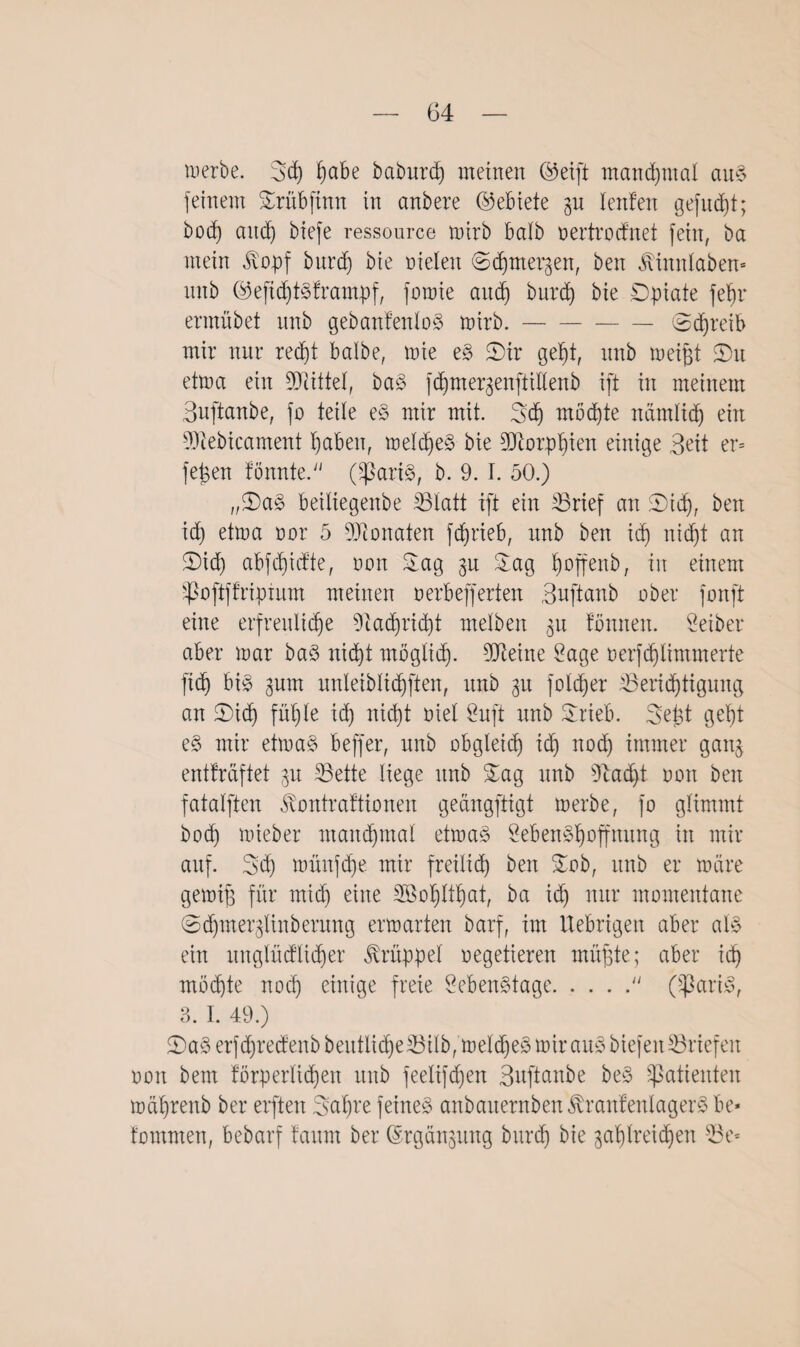 werbe. Sd) ^abe baburd) meinen ©eift manchmal au$ feinem Srübfinn in anbere (Gebiete gu lenfen gefugt; bod) and) biefe ressource wirb halb oertrocfnet fein, ba mein <^opf burd) bie oielen ©djmergen, ben Äinnlaben- nnb ©eft<f)t§frampf, fmnie and) burd) bie Dpiate fehr ermübet nnb gebanfenloS wirb.-@djreib mir nur recht halbe, wie z§> 5Dir geht, nnb meifjt ©u etwa ein Mittel, ba3 fchmergenftillenb ift in meinem Buftanbe, fo teile e§ mir mit. Sh mödjte nämlich ein fDtebicament I)aben, weld)e§ bie Sftorphien einige Beit er* fei$en fönnte. (-partö, b. 9. I. 50.) ,,©as> beiltegenbe S3latt ift ein 33rief an ©id), ben id) etwa oor 5 Monaten fdjrieb, nnb ben id) ni(f)t an ©id) abfdjidte, non Sag 3U Sag fioffenb, in einem Sßoftffripium meinen oerbefferten Buftanb ober fonfit eine erfreuliche 9iad)rid)t melben 311 tonnen. Seiber aber mar baö nicht möglich- 9Jteine Sage oerfd)limmerte fich bi§ gum unleiblichften, unb gu folcher ^Berichtigung an ©ich fühle id) nicht oiel Suft nnb Srieb. Seist geht e§ mir etma§> beffer, unb obgleich id) noch immer gang entkräftet 31t 33ette liege unb Sag unb s)i:ad)t oon ben fatalften ^ontraftionen geangftigt werbe, fo glimmt bod) wieber manchmal etma§ Sebenähoffnung in mir auf. Sch wünfche mir freilich ben Sob, unb er wäre genug für mid) eine fEßohlthat, ba ich nur momentane @chmer3tinberung erwarten barf, im Uebrigen aber a\§> ein unglücklicher Krüppel vegetieren mühte; aber ich möchte nod) einige freie Seben§tage. (ißari^, 3. I. 49.) ©a§ erfhredenb beutlid)e33ilb, weldjeä wir au§ biefeit Briefen oon bem körperlichen unb feelifd)en Buftanbe be§ Patienten währenb ber elften SaS’e feinet anbauernbenÄraufenlagerS be* fommen, bebarf faum ber @rgau3ung burh bie gasreichen iBe*
