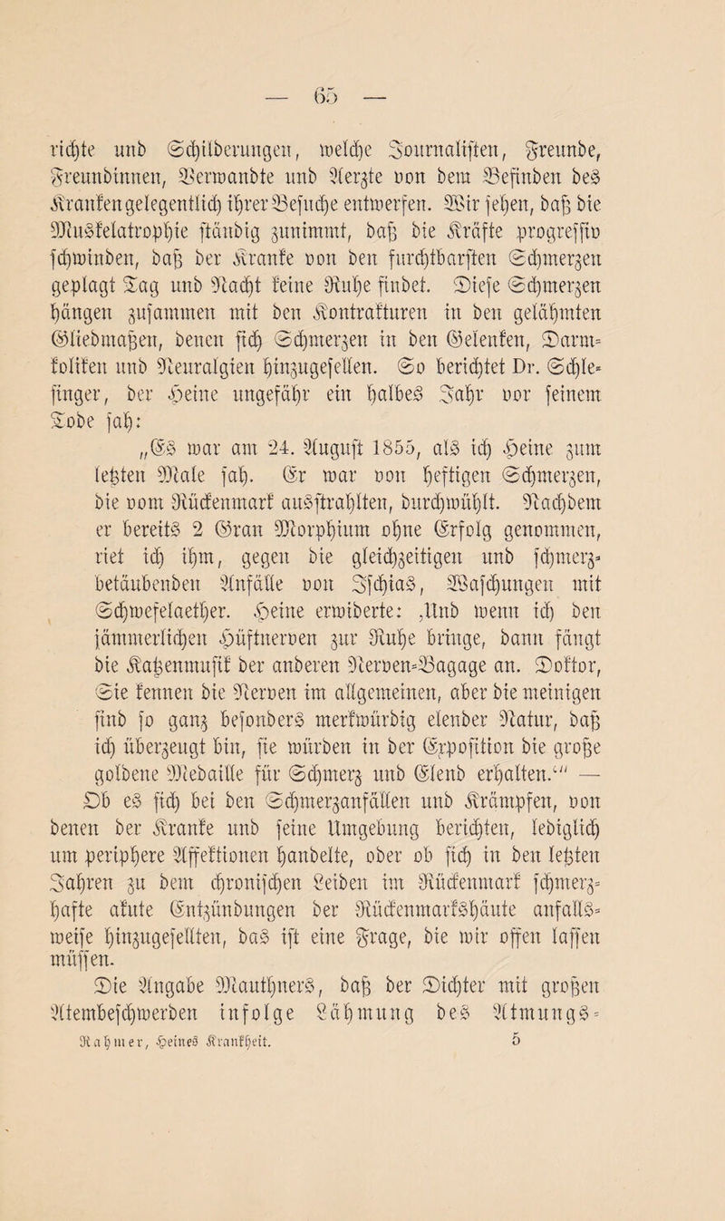 ridjte imb (Säuberungen, welche Sournaliften, greunbe, gremtbinnen, Nermanbte unb Stergte Dort bera 33efinben beS ibranfen gelegentlich i§rerS3efuc3^e entwerfen. 2Bir feljen, bap bie SNuSfelatrophte ftänbig jnninmtt, baß bie Kräfte progreffto fdjminben, baß ber tonte non beit fürc^tBarften ©djmergen geplagt Sag unb Nadjt ferne Nupe ftnbet. SDtefe ©chmer^en Rängen gufammen mit beit toitrafturen in beit gelähmten ©liebmafjen, betten fid) ©cpmer^en itt beit ©eienfen, £)arm= folifen ttnb Neuralgien htngugefeilen, ©o berichtet Dr. ©d)le* jtnger, ber Peine ungefähr ein halbes gapr tun* feinem Sobe fap: „@S mar am 24. Nuguft 1855, als id) Peine 311m lebten 9Nale fap. ©r mar non heftigen ©djmergen, bie iunrt Nücfenmarf auSftraplten, burdjmühlt. Nadjbem er bereits 2 ©ran Ntorphium opne ©rfolg genommen, riet id) ihm, gegen bie gleichzeitigen unb f^merj- betäubenben Unfälle 001t SfcpiaS, 3öafd)ungen mit ©djmefelaether. Peine ermiberte: ,Unb meint id) beit jämmerlichen püftneroen zur Nupe bringe, bann fängt bie jbapenmuftf ber anberen Nernen-SSagage an. SDoftor, ©ie fennen bie Neimen im allgemeinen, aber bie mehligen ftnb }o ganz befonberS merfmürbig elenber Natur, bap id) überzeugt bin, fie mürben in ber ©rpofition bie grope golbene Ncebaüle für ©cprnerz unb ©lenb erhaltend — £)b eS ftd) bei ben ©dpneqanfäÜen unb Krämpfen, 001t beiten ber Jtrante unb feine Umgebung berichten, lebiglid) um periphere dffeftionen panbelte, ober ob fiep in beit lepten fahren gu beut djronifdjen Seiben im Nücfenmarf fd)merz= hafte afute ©npünbungen ber NücfenmarfSpäute anfaüS* meife ptngugefeUten, baS ift eine grage, bie mir open laffen muffen. ©ie Angabe NtaufpiterS, bap ber 2)id)ter mit gropen dtembeppmerben infolge Säpmuitg beS NtmungS= Kammer, feines Äranfljeit. 5