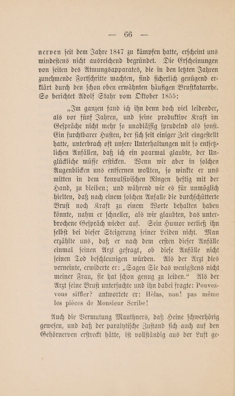 neroett feit bem Sapre 1847 gu beimpfen patte, erfcpeint uns minbeftenS nicpt auSreidjenb begrünbet. Sie ©rfcpeinungen oon feiten beS SltmungSapparateS, bie in ben lebten Sauren gunepmenbe gortfcpritte malten, ftnb fidferlid) genügenb er* flcirt burd) ben fcpon oben ermähnten häufigen 33ruftfatarrpe. ©o berietet 3lbolf ©tapr oom £)ftober 1855: „3m gangen fanb id) ib)n benn bot^ mel leibenber, al§ oor fünf Sauren, unb feine probuftioe Jl'raft im ©efprädje nicpt mehr fo unabläfftg fprubelnb als fonft. ©in furchtbarer duften, ber fid) feit einiger Seit eingestellt Tratte, unterbrach oft nufere Unterhaltungen mit fo entfett lieben Unfällen, baß ich ein paarmal glaubte, ber Um glüdlicpe müffe erftiden. Senn mir aber in foldjen Slugenbliden uns entfernen moKten, fo minfte er uns mitten in bem fonoulfioifcpen Gingen heftig mit ber .panb, gu bleiben; unb mährenb mir eS für unmöglich hielten, bap nad) einem folgen SlnfaUe bie burepfepütterte SSruft noep .traft gu einem Sorte behalten paben fönnte, nahm er fchneller, als mir glaubten, baS unter* broepene ©efpräd) mieber auf. ©ein djumor oerliep ihn felbft bei biefer Steigerung feiner Selben nicht. s3Jlan ergäplte uns, bap er nad) bem erften biefer -Slnfalle einmal feinen 3lrgt gefragt, ob btefe Unfälle nicht feinen %ob befcpleunigen mürben. 21IS ber 2trgt bieS oerneinte, ermiberte er: „Sagen Sie baS menigftenS nicht meiner grau, fie hat fd)oit genug gu leiben.“ SllS ber 3lrgt feine IBruft unterfmhte unb ihn babei fragte: Pouvez- vous siffler? antmortete er: Helas, non! pas meme les pieces de Monsieur Scribe! 3Cuc3h bie Vermutung SJiautprterS, bap feilte fepmerpörig gemefen, unb bap ber paralptifcpe ßuftanb fiep and) auf ben ©epönteroen erftreeft patte, ift oollftänbig auS ber Suft ge*