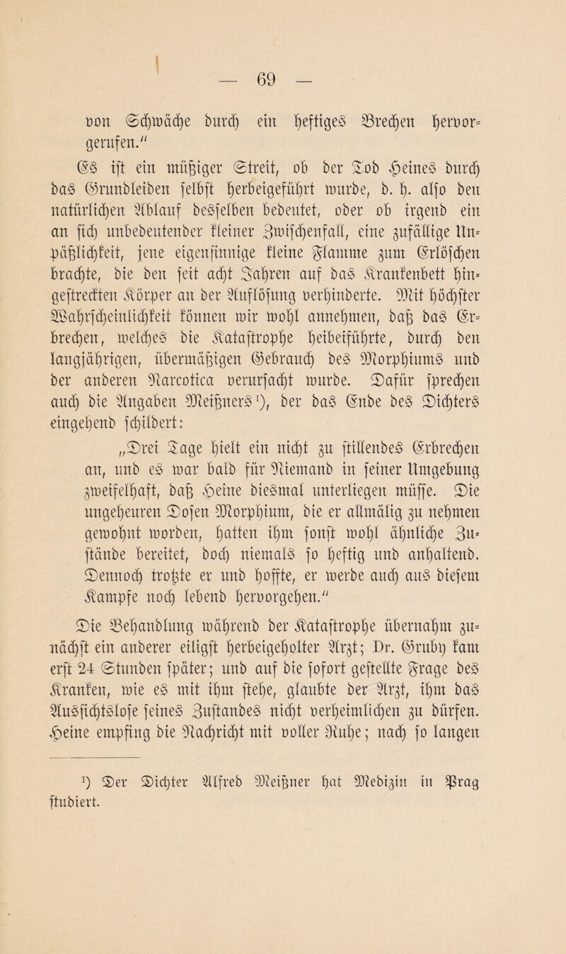 oon ©djmädje burdj eilt heftiges SBredjen ^ert>or= gerufen.' ©8 ißt eilt müßiger Streit, ob bei* Sob feines burdj bag ©runbleiben felBft herbeigeführt mürbe, b. I). alfo beit natürlichen Iblaxtf begfelben bebeutet, ober ob irgenb ein an ftd) unbebentenber Heiner 3mifd)enfatl, eine zufällige Um päßlidjfeit, jene eigenfinnige fteine glantme gum (Srlöfdjen Brachte, bie ben feit adjt Sauren anf bag fcrantenbett bin* geftrecften Körper an bei 9luflöfitng oerljinberte. Mit hödjßter Sßahrfdjeinlidjfeit fonnen mir moljt annehmen, baß bag (Sr* bredien, meldjeg bie ivataftropbje heibeiführte, burdj ben langjährigen, übermäßigen (gebrauch beg Morpljiumg nnb ber anberen tJtarcotica oerurfadjt mnrbe. Safür fpredjen and) bie Angaben Meißnerg*), ber bag (Snbe beg Sicßterg eingeßenb fd)itbert: „Srei Jage hielt ein nicht gu ßtiKenbeg ©rbredjen an, nnb eg mar batb für 9tiemanb in feiner Umgebung gmeifelhaft, baß ,peine biegmal unterliegen müffe. Sie ungeheuren Sofen Morphium, bie er allmälig §u nehmen gemohnt morben, hutteu ihm fortfi mol)l äl)nlid)e 3u* ftänbe bereitet, bod) niemals? fo heftig nnb anhaltenb. Sennodj troßte er nnb hoffte, er tuerbe auch aug biefent Kampfe noch lebenb heroorgeljen. Sie SBeljanblung mälprenb ber ^ataftroplje übernahm gm uächft ein anberer eiligft herbeigeholter 9tr§t; Dr. ©rnbp farn erft 24 Stunben fpäter; unb auf bie fofort gefte'llte grage beg Traufen, mie eg mit ihm flehe, glaubte ber Jlrgt, ihm bag 2lugfidjtglofe feinet 3ußtanbeg nicht oerheimlidjen 31t bürfen. £etne empfing bie Ütachrid)t mit notier 9iu'he; nadj fo langen 9 Ser Siebter 3Ufreb Meißner pat Mebigin in 5ßrag ftubiert.