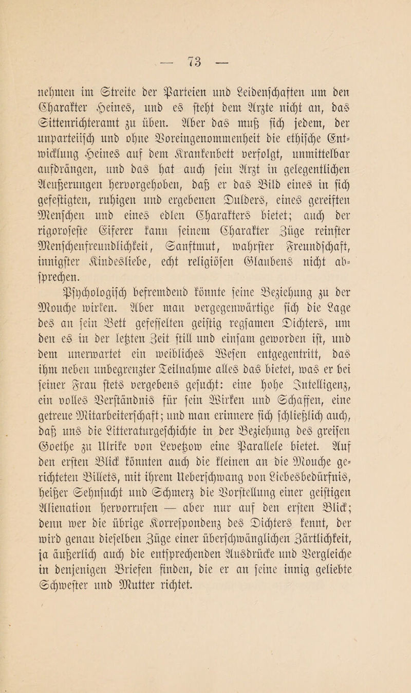nehmen im (Streite ber Parteien unb Seibenfhaften um beit (Sljarafter feines, xmb eS ftet)t bem Strgte nidjt an, bas @ittenrid)teramt zu üb eit. Kber baS mut ftcü) jebem, ber nnparteiifd) unb ohne ©oreingenommenljeit bie et|ifdje ©nt= midlung feines auf bent ^ranfenbett aerfolgt, unmittelbar aufbrängen, unb baS |at aucf) fein -3lrgt in gelegentlichen Kenterungen Ijeruorgeljüben, bat er ba§ 33üb eines in fid) gefertigten, ruhigen unb ergebenen SrtlberS, eines gereiften 9Jcenfd)eit unb eines eblen (5l)arafterS bietet; and) ber rigorofefte (Siferer fann feinem ($d)arafter Büge reinfter 907enfd)enfreunbltd)feit, (Sanftmut, mal)rfter greunbfdjaft, innigfter JbinbeSliebe, edjt religiöfen ©laubenS nid)t ab* fpredten. ^fi)d)ologifdj befrembenb bannte feine SBegie^ung ^u ber 307oud)e mir feit. Kber man aergegeimnirtige fid) bie Sage beS an fein 33ett gef eff eiten geiftig regfamen SidüerS, um beit eS in ber letten Beit ftill unb einfam gemorben ift, unb bem nnermartet ein metblid)eS SBefen entgegentritt, baS ibm neben unbegrenzter Teilnahme alles baS bietet, maS er bei feiner grau ftetS »ergebend gefugt: eine l)ol)e Intelligenz, ein aalleS SSerftänbniS für fein Kßirfen unb Schaffen, eine getreue OMarbeiterfdfaft; unb man erinnere fid) fdjlietüd) und), bat kie Sitteraturgefd)id)te in ber 33egteljung beS greifen ©aetl)e zu Ulrife amt Seaehom eine parallele bietet. Kuf beit erften SBlid bannten and) bie Keinen an bie SSJioudje ge= nuteten SSi'lletS, mit il)rem Ueberfd)maitg aon StebeSbebürfntS, beiter Sef)nfud)t unb Sdjmerz bie SSorfteftung einer geiftigen Klienation b^raorrufen — aber nur auf beit erften Küicf; beim mer bie übrige ßorrefpanbenz beS 2)id)terS fennt, ber mirb genau biefelbeit Büge einer überfd)man glichen Bärtlid)feit, ja äuterlicb and) bie entfpredfenben KuSbrttde unb SSergletd)e in benjenigen ^Briefen finben, bte er an feine innig geliebte (Sdjmefter unb SDfcutter richtet.