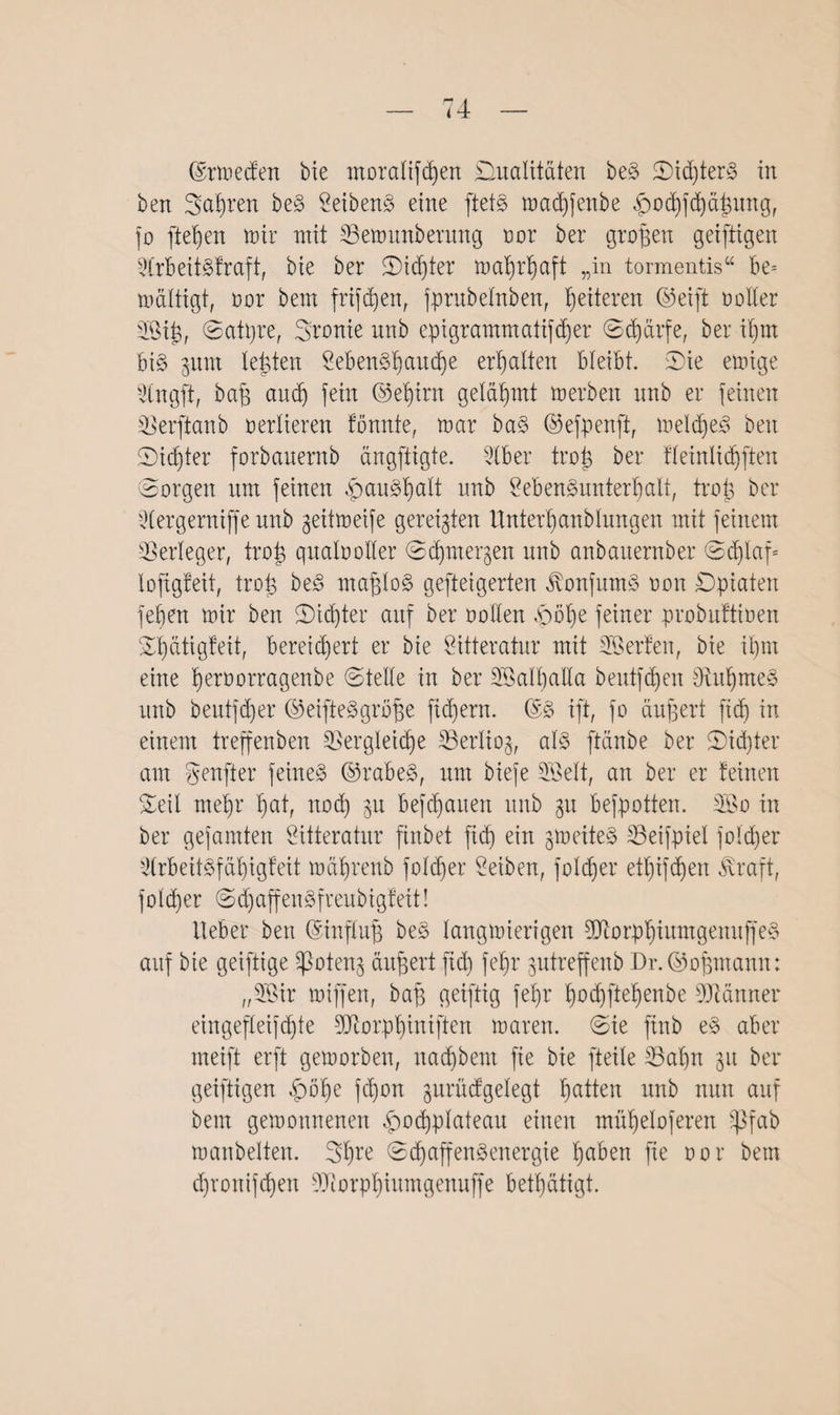 ben Seiften beS LeibenS eine ftets madjßenbe ^odjfcßäßung, jo fielen mir mit Vemunbernng oor ber großen geiftigen LfrbeitSfraft, bie ber Dichter maßrßaft „in tormentis“ be= mältigt, oor bem frifdjen, fprnbelnben, ßeiteren ©eift noller SSiß, ©atpre, Sronie nnb epigrammatifdjer ©(ßärfe, ber ißm bis gurn lebten LebenSßaucße erhalten bleibt. Die einige Vngft, baß auef) fein ©eßirn gelähmt merben nnb er feinen Verftanb verlieren tonnte, mar baS ©efpenft, meines ben Dieter forbauernb ängftigte. Liber troß ber fleirtlidjfiett Sorgen um feinen ,<pauSßalt nnb Lebensunterhalt, trab ber ^Cergerniffe nnb geitmeife gereiften Unterßanblungen mit feinem Verleger, trab qualvoller ©eßmergen nnb anbauernber ©cßlaf= lofigfeit, troß beS maßlos gefteigerten JlonfumS non Dpiaten feben mir ben Dieter auf ber vollen £)öße feiner probuftinen Sßätigfeit, bereichert er bie Litteratur mit Lßerfen, bie ihm eine ßeroorragenbe ©teile in ber SöalßaHa bentfehen SRußmeS itnb beutftßer ©eifteSgröße fiebern. @S ift, fo äußert fid) in einem treffenben Vergleiche Verliog, als ftänbe ber Dichter am genfter feines ©rabeS, um biefe Söelt, an ber er feinen Seil mehr hat, nod) gu befchauen nnb gu befpotten. 3Bo in ber gefamten Litteratur finbet fid) ein gmeiteS LSeifptel folcßer Arbeitsfähigkeit mährenb foltßer Leiben, folcßer et^ifdhen Äraft, folcßer ©d)affenSfreubigfeit! Heber ben ©influß beS langmiertgen 5DlorpßiutngenuffeS auf bie geiftige Sßoteng äußert fid) feßr gutreffenb Dr.©oßmann: „3Bir miffen, baß getftig feßr ßoeßfteßenbe Scanner eingefleifd)te ajlorpßinijien maren. ©ie jtnb eS aber meift erft gemorben, naeßbem fie bie fteile Vaßn gu ber geiftigen £öße feßon gurnifgelegt ßatten nnb nun auf bem gemonnenen ^ocßplateau einen müßeloferen ^ifab manbelten. 3ßre ©cßaffenSenergie ßaben fie nor bem djronifcßen LJiorpßiumgenuffe betßätigt.
