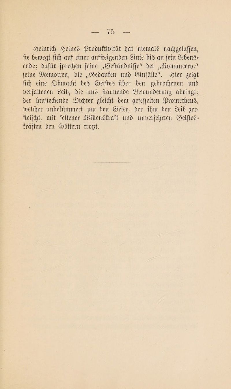 ^jeinridj $etne§ s£robuftioitat fmt niemals nadjgelajfen, fte bemegt ftdj auf einer aitffteigenben Öinie bis an fein SebenS* enbe; bafnr fprecfien feine „©eftanbniffe ber „3iomancero, feine Memoiren, bie „©ebanfen nttb ©infäüe. §ier geigt ftcf) eine Dbmadjt beS ©eifteS über ben gebrodenen unb oerfallenen öeib, bie uns ftaunenbe Semnnbentng abringt; ber t)infied)enbe 5Did)ter gleicht bem gefeffelten £ßromett)euS, melier unbefummert um ben ©eier, ber iljm ben Mb ger= fteifdd, mit feltener SBiüenSfraft unb nnoerfetjrten ©eifteS* frciften ben ©öttern trojd.
