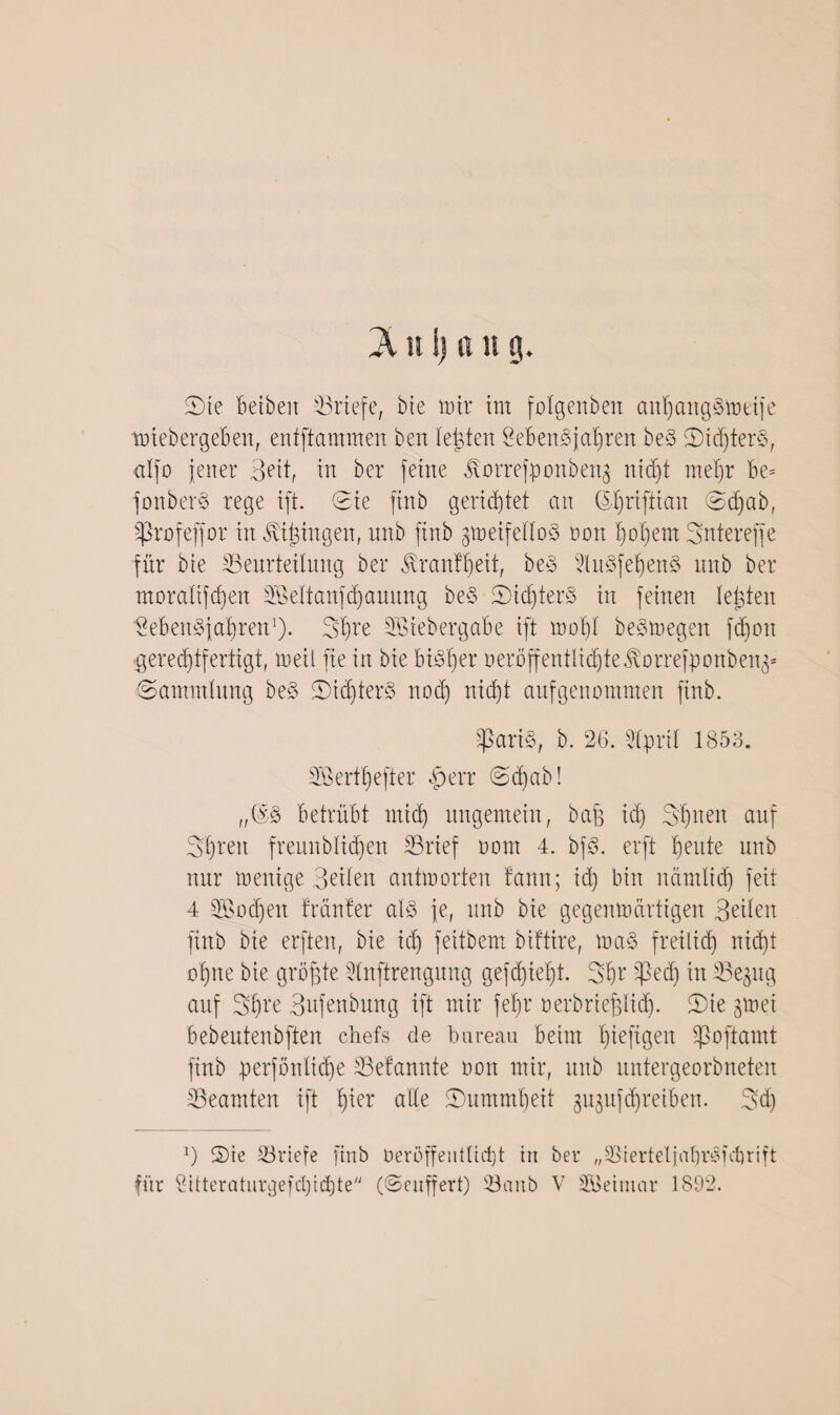 Sie beiben '-Briefe, bie nur im folgenben anhangStotife tötebergeben, entflammen ben testen Lebensjahren beS Sid)terS, alfo jener Bett, in ber feine j\orrefponben$ nicht mehr be= fonberS rege ift. Sie ftnb gerietet an (5-hriftian Sd)ab, fprofeffor in gingen, nnb finb gmeifettoS non hohem Sntereffe für bie ^Beurteilung ber Trautheit, beS 9luSfehenS nnb ber moratifd)en SBeltanfchauung beS SidjterS in feinen testen Lebensjahren1). 3hre SBiebergabe ift wot)t beSmegen fd)on ■gerechtfertigt, weil fie in bie bisher oeroffentlidjte^orrefponben^ Sammlung beS Sichters noch nicht aufgenommen finb. tpariS, b. 26. Stpril 1853. LÖerthefter fberr @d)ab! „@S betrübt mid) ungemein, bafg id) 3't)neu auf 3hren frennblid)en S3rief oom 4. bjS. erft heute nnb nur menige Beiten antworten tann; id) bin nämlid) feit 4 Wochen trauter als je, nnb bie gegenwärtigen Beiten finb bie erften, bie id) feitbem biftire, maS freilich nicht ohne bie größte Stnftrengung gefd)iet)t. 3hr ^edj in tBe^tg auf Shre Bufenbung ift mir fet)r uerbriefglid). Sie gmei bebeutenbften chefs de bureau beim hiefigen ipoftamt finb perfonlidje ©etannte non mir, nnb nntergeorbneten ^Beamten ift hier alte Summbeit gujufchreiben. 3d) 3 Sie ^Briefe ftnb üeröffeiitlid)t tu ber „©iertetjabrSubrift