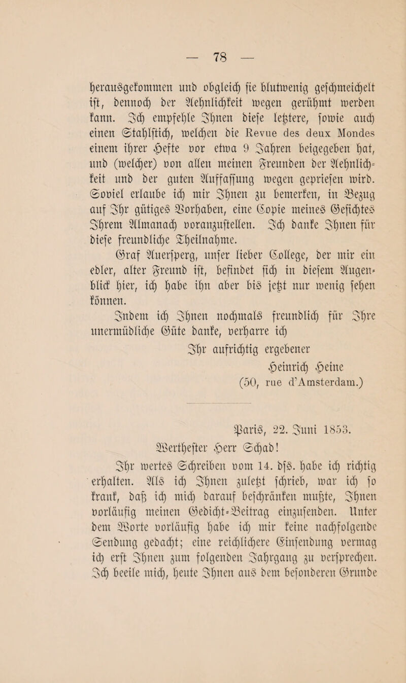 tyerauSgefommen unb obgleich fie blutmenig gefd)tneidjelt ift, bemtod) ber 2lef)nlid)feit megen gerühmt merben !ann. 3d) empfehle Sonett biefe letztere, fomie audj einen ©tal)lfticf), meldjeit bie Revue des deux Mondes einem ifyrer £efte nor etma 9 Sauren betgegeben b)at, unb (meldjer) non allen meinen gremtben ber 3le^nlid)= feit nnb ber guten 2tuffajfung inegen gepriefen tnirb. ©oüiel erlaube id) mir 2>t)nen gu bemerfen, in Be^ug auf 3§r gütiges 23orl)aben, eine ©apie meinet ©efid)teS Syrern 2Umanad) noranguftelten. 3d) banfe Sfjnen für biefe freunblidje £t)eitnaf)me. @raf 2luerfperg, nufer lieber (Sottege, ber mir ein ebler, alter greunb ift, beftnbet fid) in biefern klugen* blicf f)ier, id) fyabe if)n aber bis fe^t nur wenig jef)en fonnen. Snbem id) 3f)nen nochmals freunblid) für 3^ve unermüblid)e ©nie banfe, nerfjarre id) 3fjr aufrichtig ergebener £einrid) feilte (50, rue d’Amsterdam.) SßariS, 22. 3uni 1853. SBertfjefter £err ©d)ab! 3$r inertes (Schreiben nom 14. bfS. t)abe id) richtig erhalten. 2tlS id) 3f)nen gule^t fdjrieb, mar id) fo franf, baß id) mich barauf befd)ränfen mußte, Seiten vorläufig meinen @ebidjt=35eitrag einpfettben. Unter bem SSorte vorläufig habe id) mir feine nad)foIgenbe ©enbung gebacht; eine reidjlicßere (Sinfenbung nerrnag id) erft Sfjnett gum folgenben Seegang $u nerfpredjen. 3d) beeile mich, fjeute Sßnen aus bem befonberen ©ruttbe