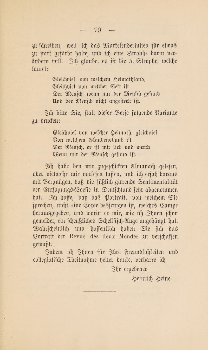 gu fdfreiben, vueil id) ba§ sMcarfetenberinlieb für etiua§ gu ftarf gefärbt I)alte, tmb id» eine ©troplje barin t>er= anbern und. 3d) glaube, e§ ift bie 5. ©tropfe, treibe lautet: ©leicbüiel, Dort meinem ^etmatplanb, ©leid)Diet Don loelctjer ©eft ift ©er Mienfcp roenn nur ber 5D^enf(±) gefuub Unb ber SDienfd) nid)t angeftedt ift. 3d) bitte ©te, ftatt btefer 25erfe folgenbe Variante ju bruden: ©leidibiel Don nrelcper -fpeimath, gleidjOiet 23on iüeld)em ©tauben^bunb ift ©er SJtenfd), er ift mir lieb unb mertf) Sßenu nur ber dftenfd) gefunb ift. Set) I)abe ben mir gugefd^idten 2(lmanad) gelefen, ober bielme'hr mir oorlefen laffen, unb id) erfab) barauä mit Vergnügen, ba£ bie füpd) girreube ©entimentalität ber ©ntfagung^oefie in ©eutfd)lanb fel)r abgenommen hat. 3$ f)ßffe, baf) ba§ Portrait, dou welchem ©ie fpredjen, nid)t eine (Sopie beseitigen ift, meldfeS ßarnpe herau^gegebeit, unb worin er mir, wie id) Sbuen fd)on gemelbet, ein fd)eufäid)e§ ©d)ellftfd)4tuge augel)äugt t»at. äöahrfcheinlidj unb hoffentlich h^d ©ie ftd) ba<§ Sßortrait ber Revue des deux Mondes 31t berfd)affen gewußt- Snbern id) 3hnelt für Sfyre gremtblid)feiten unb collegialifdfe ©I)eilnal)me heiter baute, oer'harre ich Shr ergebener £ ei arid) £>eine.