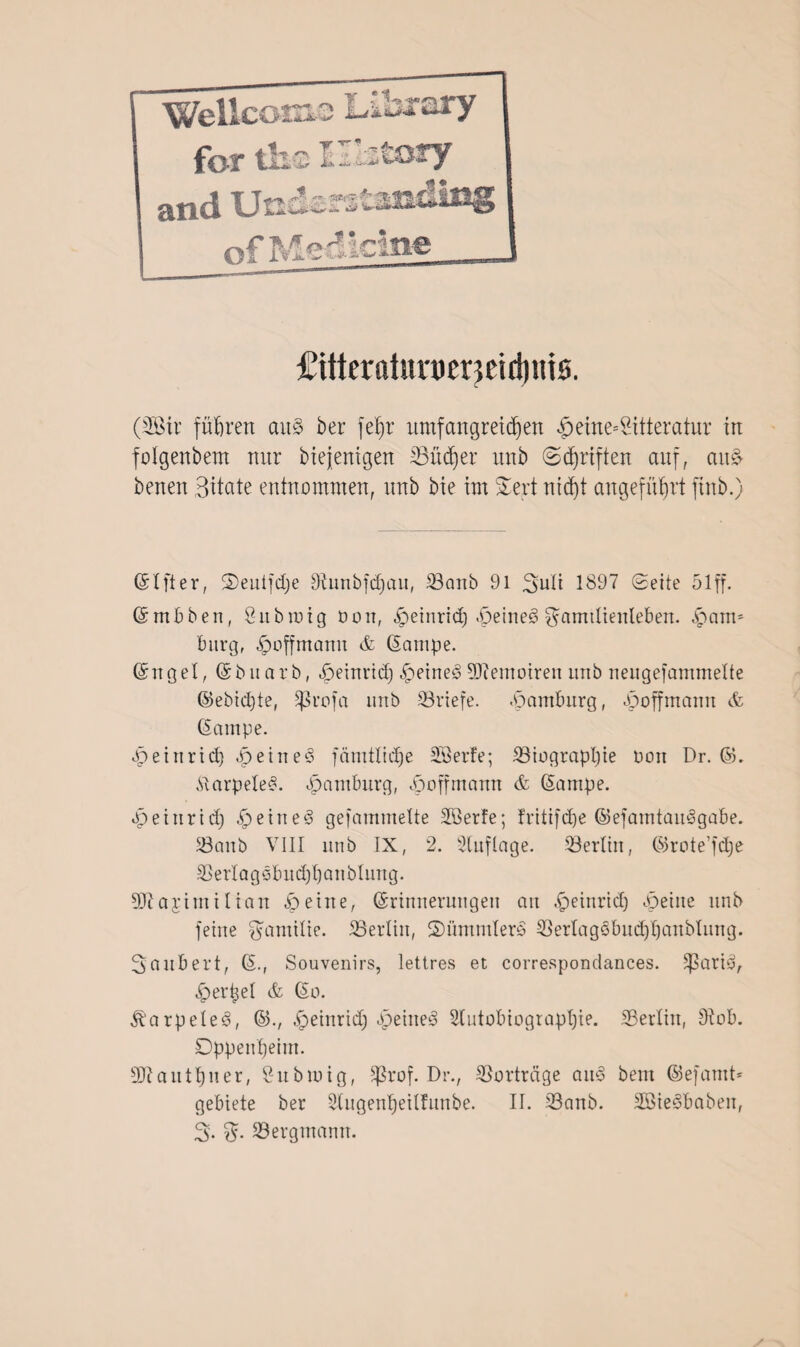 i *j»r jkfc - .-*4* Wellco for tli 1 ofMediclne i £itteratnn)er}Eirl)iiiö. (2ßtr fuhren au§ ber feJjr umfangreichen £eine*2itteratur in folgenbem nur biejenigen SSüdjer unb ©Triften auf, au& benen Batate entnommen, unb bie im £ert ntcf)t angeführt ftnb.) (5t ft er, ©euifdje tRunbfdjau, 23anb 91 Suli 1897 Seite 51 ff. ©mbben, Öubrctg non, «peinrid) .Deinem Samdienleben. ^am* bürg, ^offmanu & (Sanipe. ©ngel, (Sb narb, ^einrtd) ^>eine§ Sftemoiren unb neugefammelte ©ebicpte, Sßrofa unb Briefe. Hamburg, «Jpoffmamt & (Sampe. .peinridj ^>etne§ fämtlidje Söerfe; 23tograpl)ie non Dr. ©. StarpeleS. «Hamburg, ^poffmamt & (Sampe. tpeiiirid) £) ei rt e 3 gefammette Slßerfe; fritifdje ©efamtauSgabe. 23anb VIII unb IX, 2. Stuflage. 23ertin, ©rote’fdje SSerl a g ebudjl) an blmtg. Sftajimilian io eine, (Srinnerungeit an -peinrid) bpetite nnb feine Familie. Berlin, SDümmterS 33erlagöbud)panbtung. Säubert, ©., Souvenirs, lettres et correspondances. $)3ati3, vpertjet & (So. Jbarpelee», ©., .£>einrich <£>eine3 2tutobiograpt)ie. SSertin, Stob. Oppenheim. SJtanttjner, 8ubioig, Sßrof. Dr., Vorträge aite> bem ©efamt* gebiete ber Stugenpeilfitnbe. II. 33anb. 2öie3baben, % %• ^Bergmann. /