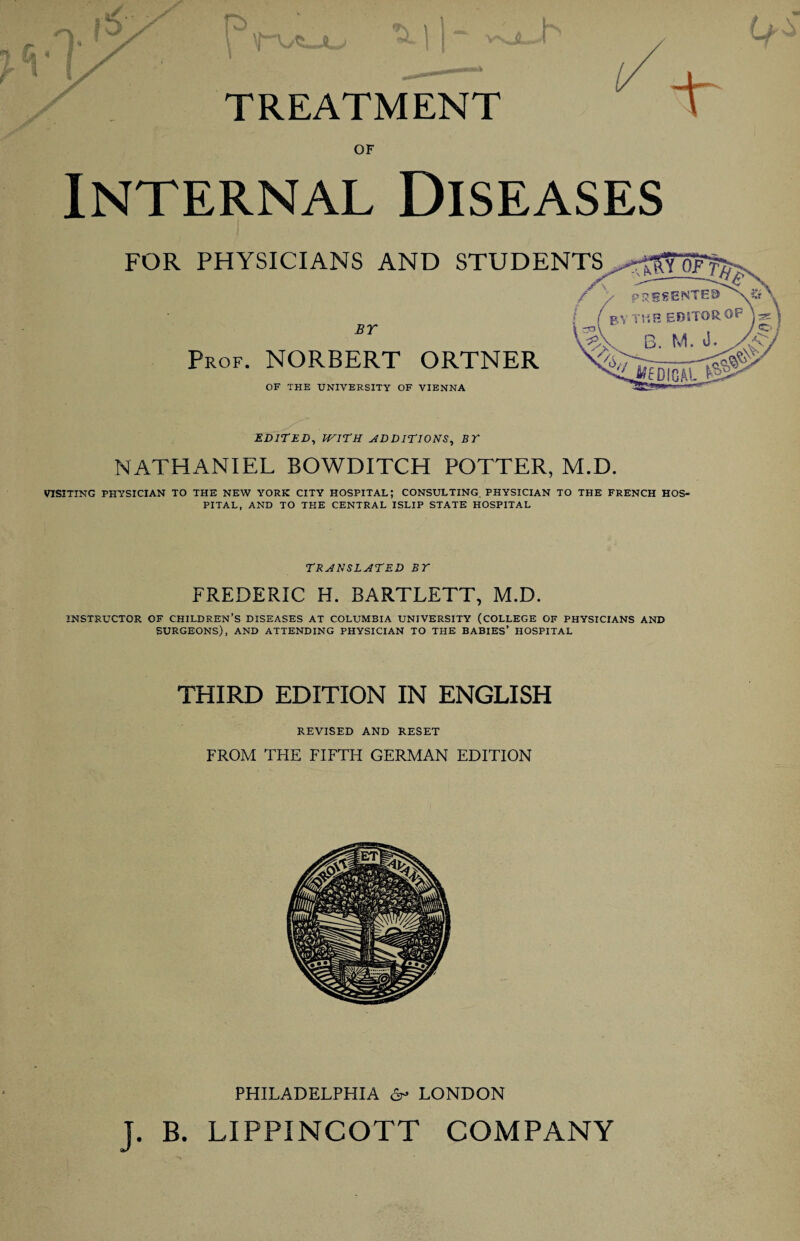 TREATMENT T OF Internal Diseases FOR PHYSICIANS AND BY Prof. NORBERT ORTNER OF THE UNIVERSITY OF VIENNA EDITED, WITH ADDITIONS, BY NATHANIEL BOWDITCH POTTER, M.D. VISITING PHYSICIAN TO THE NEW YORK CITY HOSPITAL; CONSULTING. PHYSICIAN TO THE FRENCH HOS¬ PITAL, AND TO THE CENTRAL ISLIP STATE HOSPITAL TRANSLATED BY FREDERIC H. BARTLETT, M.D. INSTRUCTOR OF CHILDREN’S DISEASES AT COLUMBIA UNIVERSITY (COLLEGE OF PHYSICIANS AND SURGEONS), AND ATTENDING PHYSICIAN TO THE BABIES’ HOSPITAL THIRD EDITION IN ENGLISH REVISED AND RESET FROM THE FIFTH GERMAN EDITION PHILADELPHIA 6r* LONDON J. B. LIPPINCOTT COMPANY