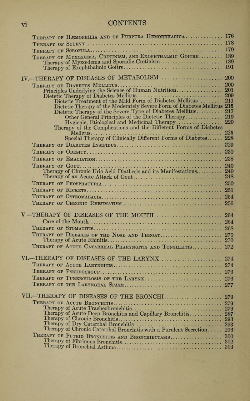 Therapy of Haemophilia and of Purpura Hemorrhagica. 176 Therapy of Scurvy. 178 Therapy of Scrofula. 179 Therapy of Myxcedema, Cretinism, and Exophthalmic Goitre. 189 Therapy of Myxcedema and Sporadic Cretinism. 189 Therapy of Exophthalmic Goitre. 191 IV.—THERAPY OF DISEASES OF METABOLISM. 200 Therapy of Diabetes Mellitus. 200 Principles Underlying the Science of Human Nutrition. 201 Dietetic Therapy of Diabetes Mellitus. 209 Dietetic Treatment of the Mild Form of Diabetes Mellitus. 211 Dietetic Therapy of the Moderately Severe Form of Diabetes Mellitus 215 Dietetic Therapy of the Severe Type of Diabetes Mellitus. 217 Other General Principles of the Dietetic Therapy. 219 Hygienic, Etiological and Medicinal Therapy. 220 Therapy of the Complications and the Different Forms of Diabetes Mellitus. 225 Special Therapy of Clinically Different Forms of Diabetes.228 Therapy of Diabetes Insipidus.229 Therapy of Obesity.230 Therapy of Emaciation. 238 Therapy of Gout. 240 Therapy of Chronic Uric Acid Diathesis and its Manifestations. 240 Therapy of an Acute Attack of Gout... 248 Therapy of Phosphaturia. 250 Therapy of Rickets. 251 Therapy of Osteomalacia. 254 Therapy of Chronic Rheumatism. 256 V —THERAPY OF DISEASES OF THE MOUTH.. 264 Care of the Mouth. 264 Therapy of Stomatitis. 268 Therapy of Diseases of the Nose and Throat. 270 Therapy of Acute Rhinitis. 270 Therapy of Acute Catarrhal Pharyngitis and Tonsillitis. 272 VI. —THERAPY OF DISEASES OF THE LARYNX. 274 Therapy of Acute Laryngitis. 274 Therapy of Pseudocroup. 276 Therapy of Tuberculosis of the Larynx. 276 Therapy of the Laryngeal Spasm. 277 VII. —THERAPY OF DISEASES OF THE BRONCHI. 279 Therapy of Acute Bronchitis. 279 Therapy of Acute Tracheobronchitis. 279 Therapy of Acute Deep Bronchitis and Capillary Bronchitis. 287 Therapy of Chronic Bronchitis. 293 Therapy of Dry Catarrhal Bronchitis. 293 Therapy of Chronic Catarrhal Bronchitis with a Purulent Secretion.296 Therapy of Putrid Bronchitis and Bronchiectasis. 300 lherapy of Fibrinous Bronchitis. 302 Therapy of Bronchial Asthma. 303