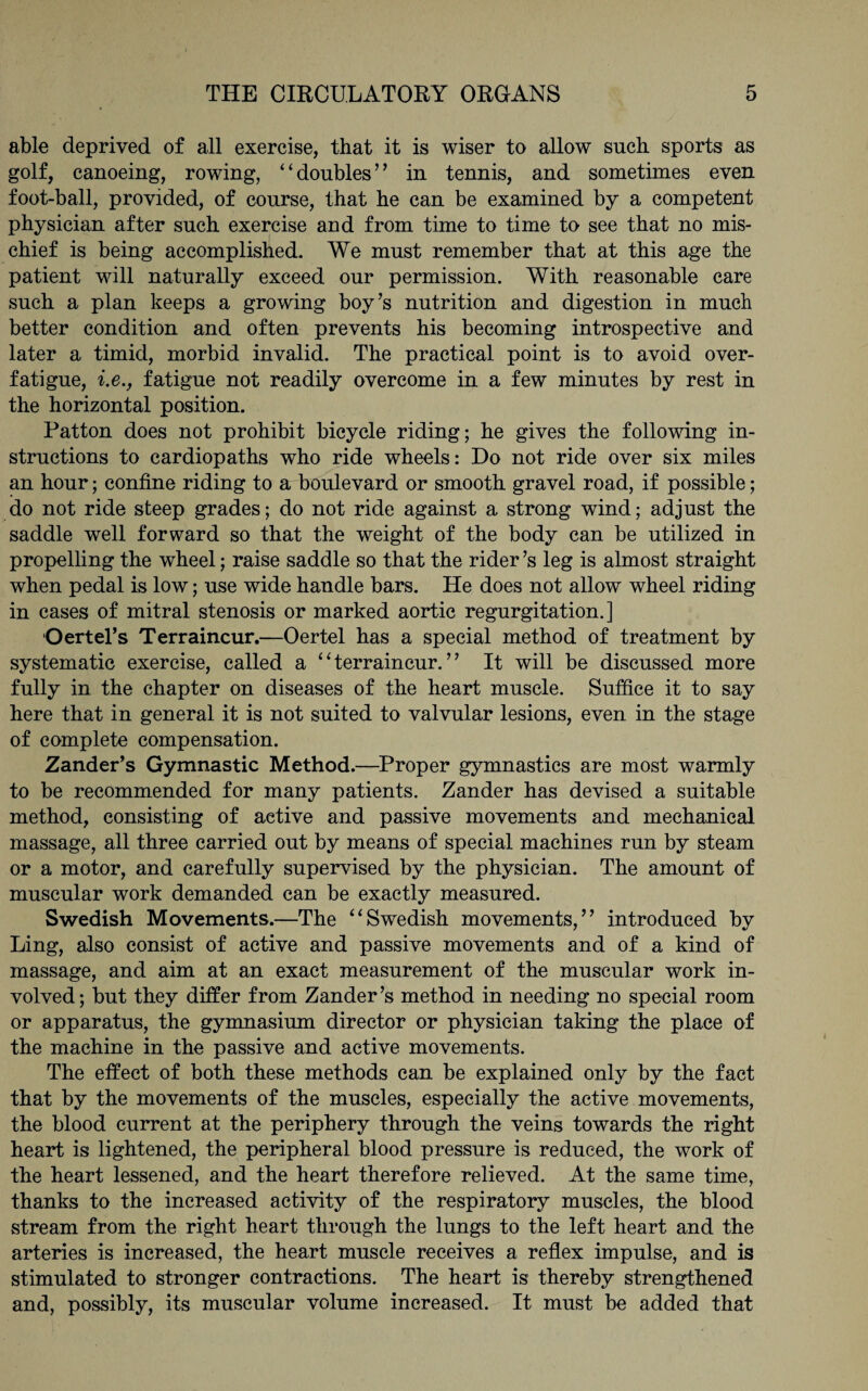 able deprived of all exercise, that it is wiser to allow such sports as golf, canoeing, rowing, ‘ ‘ doubles ’ ’ in tennis, and sometimes even foot-ball, provided, of course, that he can be examined by a competent physician after such exercise and from time to time to see that no mis¬ chief is being accomplished. We must remember that at this age the patient will naturally exceed our permission. With reasonable care such a plan keeps a growing boy’s nutrition and digestion in much better condition and often prevents his becoming introspective and later a timid, morbid invalid. The practical point is to avoid over¬ fatigue, i.e., fatigue not readily overcome in a few minutes by rest in the horizontal position. Patton does not prohibit bicycle riding; he gives the following in¬ structions to cardiopaths who ride wheels: Do not ride over six miles an hour; confine riding to a boulevard or smooth gravel road, if possible; do not ride steep grades; do not ride against a strong wind; adjust the saddle well forward so that the weight of the body can be utilized in propelling the wheel; raise saddle so that the rider ’s leg is almost straight when pedal is low; use wide handle bars. He does not allow wheel riding in cases of mitral stenosis or marked aortic regurgitation.] Oertel’s Terraincur.—Oertel has a special method of treatment by systematic exercise, called a “terraincur.” It will be discussed more fully in the chapter on diseases of the heart muscle. Suffice it to say here that in general it is not suited to valvular lesions, even in the stage of complete compensation. Zander’s Gymnastic Method.—Proper gymnastics are most warmly to be recommended for many patients. Zander has devised a suitable method, consisting of active and passive movements and mechanical massage, all three carried out by means of special machines run by steam or a motor, and carefully supervised by the physician. The amount of muscular work demanded can be exactly measured. Swedish Movements.—The “Swedish movements,” introduced by Ling, also consist of active and passive movements and of a kind of massage, and aim at an exact measurement of the muscular work in¬ volved; but they differ from Zander’s method in needing no special room or apparatus, the gymnasium director or physician taking the place of the machine in the passive and active movements. The effect of both these methods can be explained only by the fact that by the movements of the muscles, especially the active movements, the blood current at the periphery through the veins towards the right heart is lightened, the peripheral blood pressure is reduced, the work of the heart lessened, and the heart therefore relieved. At the same time, thanks to the increased activity of the respiratory muscles, the blood stream from the right heart through the lungs to the left heart and the arteries is increased, the heart muscle receives a reflex impulse, and is stimulated to stronger contractions. The heart is thereby strengthened and, possibly, its muscular volume increased. It must be added that
