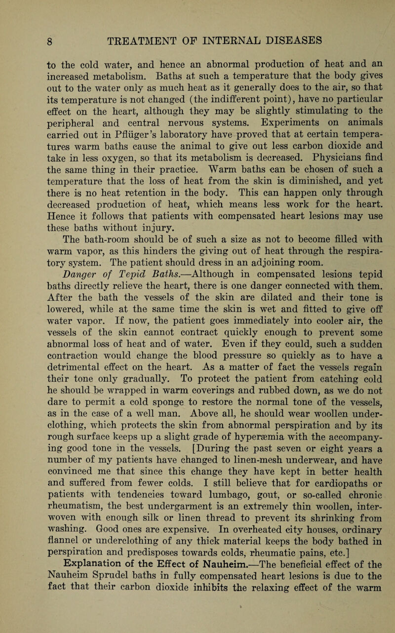to the cold water, and hence an abnormal production of heat and an increased metabolism. Baths at such a temperature that the body gives out to the water only as much heat as it generally does to the air, so that its temperature is not changed (the indifferent point), have no particular effect on the heart, although they may be slightly stimulating to the peripheral and central nervous systems. Experiments on animals carried out in Pflüger’s laboratory have proved that at certain tempera¬ tures warm baths cause the animal to give out less carbon dioxide and take in less oxygen, so that its metabolism is decreased. Physicians find the same thing in their practice. Warm baths can be chosen of such a temperature that the loss of heat from the skin is diminished, and yet there is no heat retention in the body. This can happen only through decreased production of heat, which means less work for the heart. Hence it follows that patients with compensated heart lesions may use these baths without injury. The bath-room should be of such a size as not to become filled with warm vapor, as this hinders the giving out of heat through the respira¬ tory system. The patient should dress in an adjoining room. Danger of Tepid Baths.—Although in compensated lesions tepid baths directly relieve the heart, there is one danger connected with them. After the bath the vessels of the skin are dilated and their tone is lowered, while at the same time the skin is wet and fitted to give off water vapor. If now, the patient goes immediately into cooler air, the vessels of the skin cannot contract quickly enough to prevent some abnormal loss of heat and of water. Even if they could, such a sudden contraction would change the blood pressure so quickly as to have a detrimental effect on the heart. As a matter of fact the vessels regain their tone only gradually. To protect the patient from catching cold he should be wrapped in warm coverings and rubbed down, as we do not dare to permit a cold sponge to restore the normal tone of the vessels, as in the case of a well man. Above all, he should wear woollen under¬ clothing, which protects the skin from abnormal perspiration and by its rough surface keeps up a slight grade of hyperasmia with the accompany¬ ing good tone in the vessels. [During the past seven or eight years a number of my patients have changed to linen-mesh underwear, and have convinced me that since this change they have kept in better health and suffered from fewer colds. I still believe that for cardiopaths or patients with tendencies toward lumbago, gout, or so-called chronic rheumatism, the best undergarment is an extremely thin woollen, inter¬ woven with enough silk or linen thread to prevent its shrinking from washing. Good ones are expensive. In overheated city houses, ordinary flannel or underclothing of any thick material keeps the body bathed in perspiration and predisposes towards colds, rheumatic pains, etc.] Explanation of the Effect of Nauheim.—The beneficial effect of the Nauheim Sprudel baths in fully compensated heart lesions is due to the fact that their carbon dioxide inhibits the relaxing effect of the warm