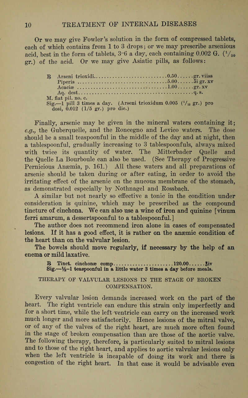 Or we may give Fowler’s solution in the form of compressed tablets, each of which contains from 1 to 3 drops; or we may prescribe arsenions acid, best in the form of tablets, 3~6 a day, each containing 0.002 G. (V30 gr.) of the acid. Or we may give Asiatic pills, as follows: Arseni trioxidi.0.50. .... .gr. viiss Piperis .5.00.5i gr. xv Acacise .1.00.gr. xv Aq. dest.q. s. M. fiat pil. no. c. Sig.—1 pill 3 times a day. (Arseni trioxidnm 0.005 (V12 gr.) pro dosi, 0.012 (1/5 gr.) pro die.) Finally, arsenic may be given in the mineral waters containing it; e.g., the Guberquelle, and the Roncegno and Levico waters. The dose should be a small teaspoonful in the middle of the day and at night, then a tablespoonful, gradually increasing to 3 tablespoonfuls, always mixed with twice its quantity of water. The Mitterbader Quelle and the Quelle La Bourboule can also be used. (See Therapy of Progressive Pernicious Anaemia, p. 161.) All these waters and all preparations of arsenic should be taken during or after eating, in order to avoid the irritating effect of the arsenic on the mucous membrane of the stomach, as demonstrated especially by Nothnagel and Rossbach. A similar but not nearly so effective a tonic in the condition under consideration is quinine, which may be prescribed as the compound tincture of cinchona. We can also use a wine of iron and quinine [vinum ferri amarum, a dessertspoonful to a tablespoonful. ] The author does not recommend iron alone in cases of compensated lesions. If it has a good effect, it is rather on the anaemic condition of the heart than on the valvular lesion. The bowels should move regularly, if necessary by the help of an enema or mild laxative. R Tinct. cinchonse comp.120.00.Siv Sig-—Y2-1 teaspoonful in a little water 3 times a day before meals. THERAPY OF VALVULAR LESIONS IN THE STAGE OF BROKEN COMPENSATION. Every valvular lesion demands increased work on the part of the heart. The right ventricle can endure this strain only imperfectly and for a short time, while the left ventricle can carry on the increased work much longer and more satisfactorily. Hence lesions of the mitral valve, or of any of the valves of the right heart, are much more often found in the stage of broken compensation than are those of the aortic valve. The following therapy, therefore, is particularly suited to mitral lesions and to those of the right heart, and applies to aortic valvular lesions only when the left ventricle is incapable of doing its work and there is congestion of the right heart. In that case it would be advisable even