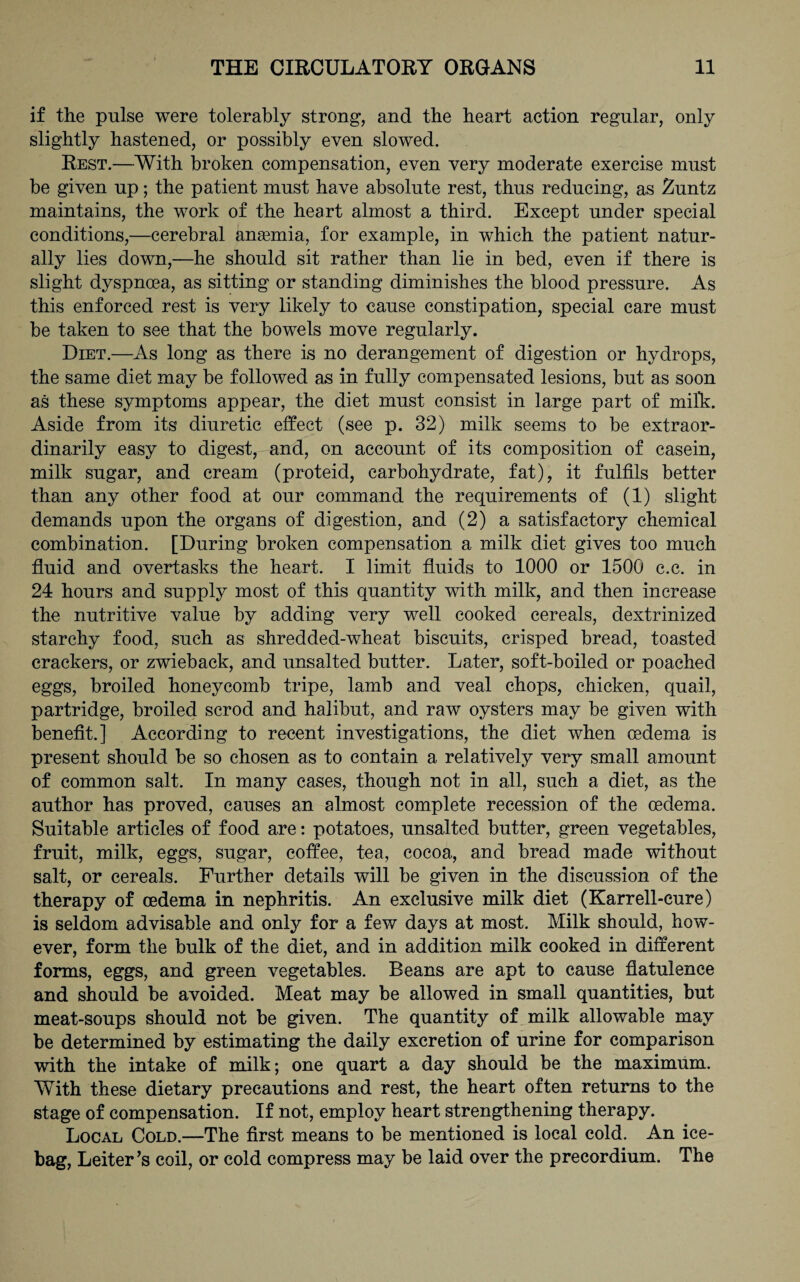 if the pulse were tolerably strong, and the heart action regular, only slightly hastened, or possibly even slowed. Rest.—With broken compensation, even very moderate exercise must be given up; the patient must have absolute rest, thus reducing, as Zuntz maintains, the work of the heart almost a third. Except under special conditions,—cerebral angemia, for example, in which the patient natur¬ ally lies down,—he should sit rather than lie in bed, even if there is slight dyspnma, as sitting or standing diminishes the blood pressure. As this enforced rest is very likely to cause constipation, special care must be taken to see that the bowels move regularly. Diet.—As long as there is no derangement of digestion or hydrops, the same diet may be followed as in fully compensated lesions, but as soon as these symptoms appear, the diet must consist in large part of milk:. Aside from its diuretic effect (see p. 32) milk seems to be extraor¬ dinarily easy to digest, and, on account of its composition of casein, milk sugar, and cream (proteid, carbohydrate, fat), it fulfils better than any other food at our command the requirements of (1) slight demands upon the organs of digestion, and (2) a satisfactory chemical combination. [During broken compensation a milk diet gives too much fluid and overtasks the heart. I limit fluids to 1000 or 1500 c.c. in 24 hours and supply most of this quantity with milk, and then increase the nutritive value by adding very well cooked cereals, dextrinized starchy food, such as shredded-wdieat biscuits, crisped bread, toasted crackers, or zwieback, and unsalted butter. Later, soft-boiled or poached eggs, broiled honeycomb tripe, lamb and veal chops, chicken, quail, partridge, broiled scrod and halibut, and raw oysters may be given with benefit.] According to recent investigations, the diet when osdema is present should be so chosen as to contain a relatively very small amount of common salt. In many cases, though not in all, such a diet, as the author has proved, causes an almost complete recession of the oedema. Suitable articles of food are: potatoes, unsalted butter, green vegetables, fruit, milk, eggs, sugar, coffee, tea, cocoa, and bread made without salt, or cereals. Further details will be given in the discussion of the therapy of oedema in nephritis. An exclusive milk diet (Karrell-cure) is seldom advisable and only for a few days at most. Milk should, how¬ ever, form the bulk of the diet, and in addition milk cooked in different forms, eggs, and green vegetables. Beans are apt to cause flatulence and should be avoided. Meat may be allowed in small quantities, but meat-soups should not be given. The quantity of milk allowable may be determined by estimating the daily excretion of urine for comparison with the intake of milk; one quart a day should be the maximum. With these dietary precautions and rest, the heart often returns to the stage of compensation. If not, employ heart strengthening therapy. Local Cold.—The first means to be mentioned is local cold. An ice- bag, Leiter ’s coil, or cold compress may be laid over the precordium. The