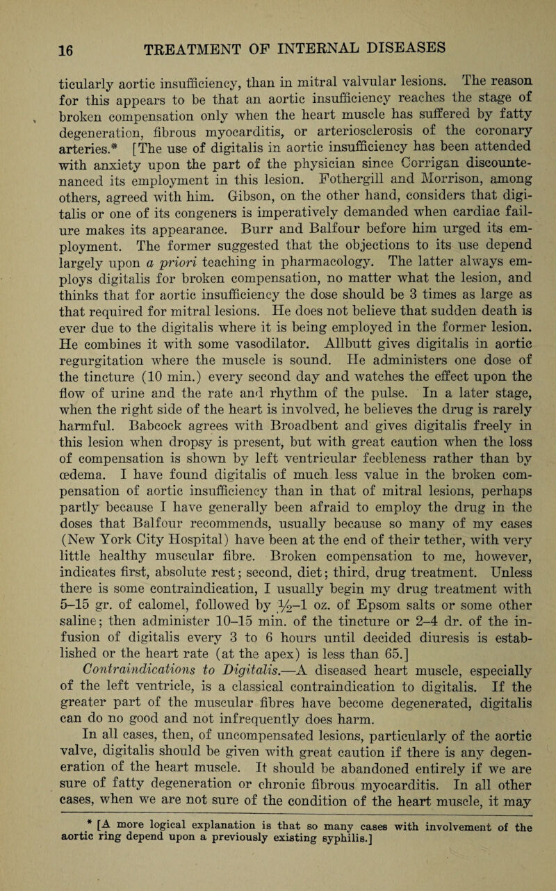 ticularly aortic insufficiency, than in mitral valvular lesions. The reason for this appears to be that an aortic insufficiency reaches the stage of broken compensation only when the heart muscle has suffered by fatty degeneration, fibrous myocarditis, or arteriosclerosis of the coronary arteries.* [The use of digitalis in aortic insufficiency has been attended with anxiety upon the part of the physician since Corrigan discounte¬ nanced its employment in this lesion. Fothergill and Morrison, among others, agreed with him. Gibson, on the other hand, considers that digi¬ talis or one of its congeners is imperatively demanded when cardiac fail¬ ure makes its appearance. Burr and Balfour before him urged its em¬ ployment. The former suggested that the objections to its use depend largely upon a priori teaching in pharmacology. The latter always em¬ ploys digitalis for broken compensation, no matter what the lesion, and thinks that for aortic insufficiency the dose should be 3 times as large as that required for mitral lesions. He does not believe that sudden death is ever due to the digitalis where it is being employed in the former lesion. He combines it with some vasodilator. Allbutt gives digitalis in aortic regurgitation where the muscle is sound. He administers one dose of the tincture (10 min.) every second day and watches the effect upon the flow of urine and the rate and rhythm of the pulse. In a later stage, when the right side of the heart is involved, he believes the drug is rarely harmful. Babcock agrees with Broadbent and gives digitalis freely in this lesion when dropsy is present, but with great caution when the loss of compensation is shown by left ventricular feebleness rather than by oedema. I have found digitalis of much less value in the broken com¬ pensation of aortic insufficiency than in that of mitral lesions, perhaps partly because I have generally been afraid to employ the drug in the doses that Balfour recommends, usually because so many of my cases (New York City Hospital) have been at the end of their tether, with very little healthy muscular fibre. Broken compensation to me, however, indicates first, absolute rest; second, diet; third, drug treatment. Unless there is some contraindication, I usually begin my drug treatment with 5-15 gr. of calomel, followed by _%-l oz. of Epsom salts or some other saline; then administer 10-15 min. of the tincture or 2-4 dr. of the in¬ fusion of digitalis every 3 to 6 hours until decided diuresis is estab¬ lished or the heart rate (at the apex) is less than 65.] Contraindications to Digitalis.—A diseased heart muscle, especially of the left ventricle, is a classical contraindication to digitalis. If the greater part of the muscular fibres have become degenerated, digitalis can do no good and not infrequently does harm. In all cases, then, of uncompensated lesions, particularly of the aortic valve, digitalis should be given with great caution if there is any degen¬ eration of the heart muscle. It should be abandoned entirely if we are sure of fatty degeneration or chronic fibrous myocarditis. In all other cases, when we are not sure of the condition of the heart muscle, it may * [A more logical explanation is that so many cases with involvement of the aortic ring depend upon a previously existing syphilis.]