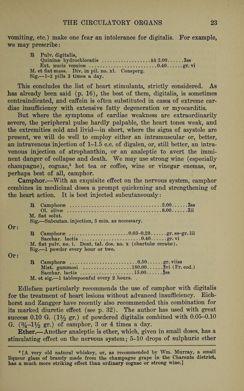 vomiting, etc.) make one fear an intolerance for digitalis. For example, we may prescribe: R Pulv. digitalis, Quinin® hydrochloratis .ää 2.00.3ss Ext. nucis vomicae .0.40.gr. vi M. et fiat mass. Div. in pil. no. xl. Consperg. Sig.—1-3 pills 3 times a day. This concludes the list of heart stimulants, strictly considered. As has already been said (p. 16), the best of them, digitalis, is sometimes contraindicated, and caffein is often substituted in cases of extreme car¬ diac insufficiency with extensive fatty degeneration or myocarditis. But where the symptoms of cardiac weakness are extraordinarily severe, the peripheral pulse hardly palpable, the heart tones weak, and the extremities cold and livid—in short, where the signs of asystole are present, we will do well to employ either an intramuscular or, better, an intravenous injection of 1-1.5 c.c. of digalen, or, still better, an intra¬ venous injection of Strophanthin, or an analeptic to avert the immi¬ nent danger of collapse and death. We may use strong wine (especially champagne), cognac,2 hot tea or coffee, wine or vinegar enemas, or, perhaps best of all, camphor. Camphor.—With an exquisite effect on the nervous system, camphor combines in medicinal doses a prompt quickening and strengthening of the heart action. It is best injected subcutaneously: R Camphor® .2.00.3ss 01. oliv® .8.00.3ii M. fiat solut. Sig.—Subcutan. injection, 5 min. as necessary. Or: R Camphor® .0.03-0.20.gr. ss-gr. iii Sacchar. lactis .0.40.gr. vi M. fiat pulv. no. i. Dent. tal. dos. no. x (chartul® cerat®). Sig.—1 powder every hour or two. Or: R Camphor® .0.50.gr. viiss Mist, gummosi .180.00.§vi (Fr. cod.) Sacchar. lactis .:.15.00.3ss M. et sig.—1 tablespoonful every 2 hours. Edlefsen particularly recommends the use of camphor with digitalis for the treatment of heart lesions without advanced insufficiency. Eich- horst and Zangger have recently also recommended this combination for its marked diuretic effect (see p. 32). The author has used with great success 0.10 G. (1% gr.) of powdered digitalis combined with 0.05-0.10 G. (%-l% gr.) of camphor, 3 or 4 times a day. Ether.—Another analeptic is ether, which, given in small doses, has a stimulating effect on the nervous system; 5-10 drops of sulphuric ether 2 [A very old natural whiskey, or, as recommended by Wm. Murray, a. small liqueur glass of brandy made from the champagne grape in the Charente district, has a much more striking effect than ordinary cognac or strong wine.]