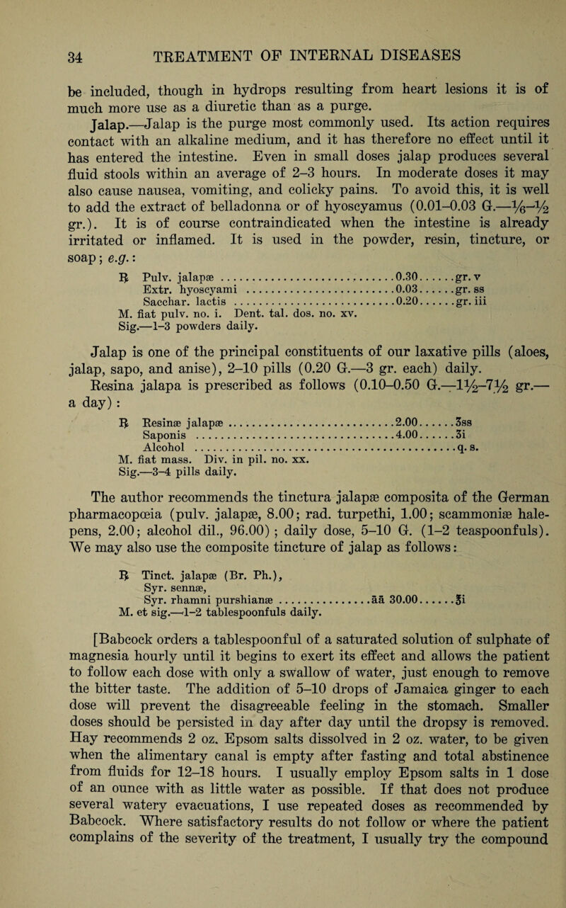 be included, though in hydrops resulting from heart lesions it is of much more use as a diuretic than as a purge. Jalap.—Jalap is the purge most commonly used. Its action requires contact with an alkaline medium, and it has therefore no effect until it has entered the intestine. Even in small doses jalap produces several fluid stools within an average of 2-3 hours. In moderate doses it may also cause nausea, vomiting, and colicky pains. To avoid this, it is well to add the extract of belladonna or of hyoscyamus (0.01-0.03 G.—%-jl/2 gr.). It is of course contraindicated when the intestine is already irritated or inflamed. It is used in the powder, resin, tincture, or soap; e.g.: R Pulv. jalapse...0.30.gr. v Extr. hyoscyami .0.03..,. . .gr. ss Sacchar. lactis .0.20.gr-hi M. fiat pulv. no. i. Dent. tal. dos. no. xv. Sig.—i-3 powders daily. Jalap is one of the principal constituents of our laxative pills (aloes, jalap, sapo, and anise), 2-10 pills (0.20 G.—3 gr. each) daily. Resina jalapa is prescribed as follows (0.10-0.50 G.—1%-7% gr.— a day): R Resinae jalapae .. Saponis . Alcohol . M. fiat mass. Div. in pil. no. xx. Sig.—3-4 pills daily. The author recommends the tinctura jalapte composita of the German pharmacopoeia (pulv. jalapae, 8.00; rad. turpethi, 1.00; scammoniae hale- pens, 2.00; alcohol dil., 96.00) ; daily dose, 5-10 G. (1-2 teaspoonfuls). We may also use the composite tincture of jalap as follows: R Tinct. jalapae (Br. Ph.), Syr. sennae, Syr. rhamni purshianae.ää 30.00.Si M. et sig.—<1-2 tablespoonfuls daily. [Babcock orders a tablespoonful of a saturated solution of sulphate of magnesia hourly until it begins to exert its effect and allows the patient to follow each dose with only a swallow of water, just enough to remove the bitter taste. The addition of 5-10 drops of Jamaica ginger to each dose will prevent the disagreeable feeling in the stomach. Smaller doses should be persisted in day after day until the dropsy is removed. Hay recommends 2 oz. Epsom salts dissolved in 2 oz. water, to be given when the alimentary canal is empty after fasting and total abstinence from fluids for 12-18 hours. I usually employ Epsom salts in 1 dose of an ounce with as little water as possible. If that does not produce several watery evacuations, I use repeated doses as recommended by Babcock. Where satisfactory results do not follow or where the patient complains of the severity of the treatment, I usually try the compound 2.00.3ss 4.00.3i .q-s