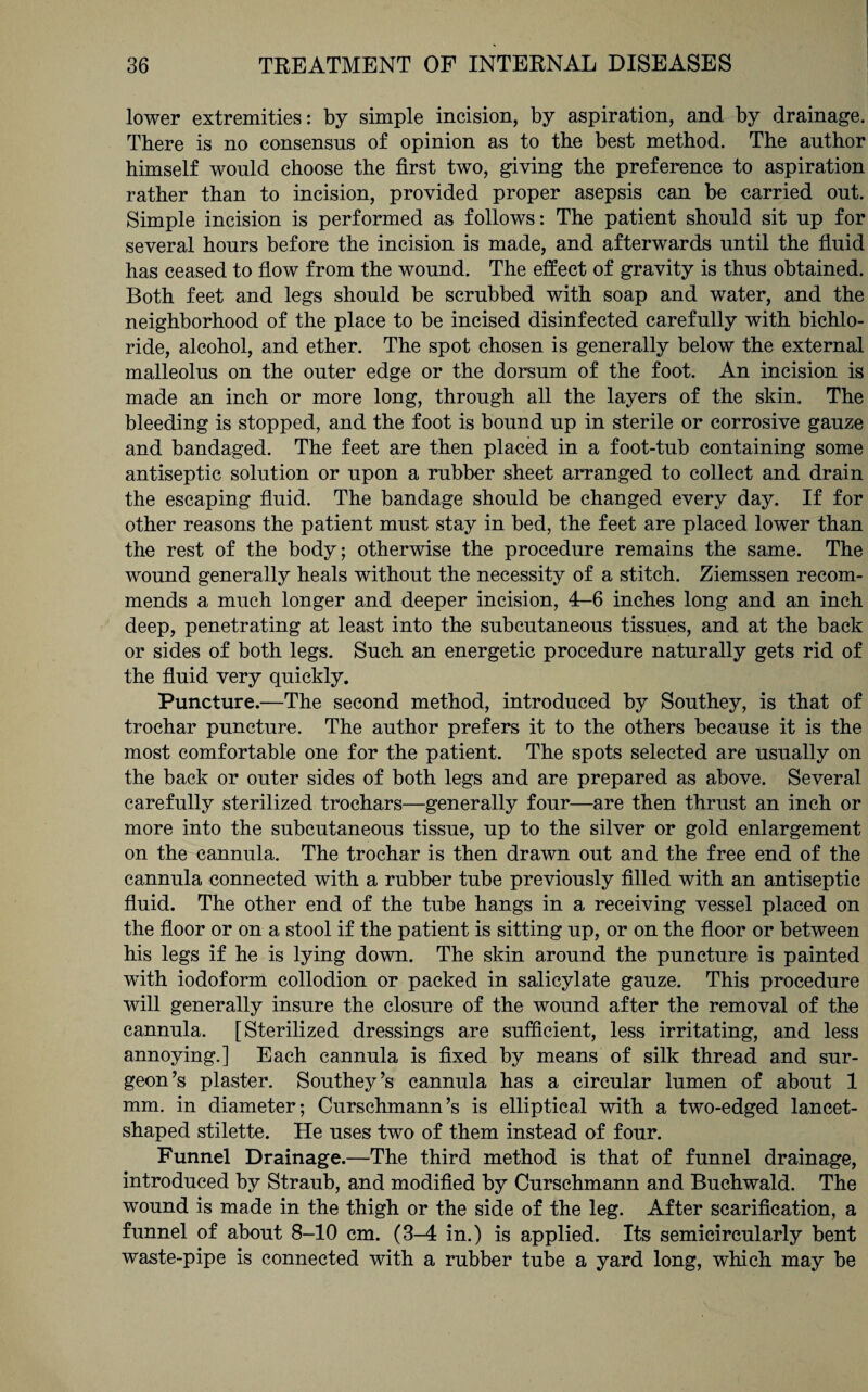 lower extremities: by simple incision, by aspiration, and by drainage. There is no consensus of opinion as to the best method. The author himself would choose the first two, giving the preference to aspiration rather than to incision, provided proper asepsis can be carried out. Simple incision is performed as follows: The patient should sit up for several hours before the incision is made, and afterwards until the fluid has ceased to flow from the wound. The effect of gravity is thus obtained. Both feet and legs should be scrubbed with soap and water, and the neighborhood of the place to be incised disinfected carefully with bichlo¬ ride, alcohol, and ether. The spot chosen is generally below the external malleolus on the outer edge or the dorsum of the foot. An incision is made an inch or more long, through all the layers of the skin. The bleeding is stopped, and the foot is bound up in sterile or corrosive gauze and bandaged. The feet are then placed in a foot-tub containing some antiseptic solution or upon a rubber sheet arranged to collect and drain the escaping fluid. The bandage should be changed every day. If for other reasons the patient must stay in bed, the feet are placed lower than the rest of the body; otherwise the procedure remains the same. The wound generally heals without the necessity of a stitch. Ziemssen recom¬ mends a much longer and deeper incision, 4-6 inches long and an inch deep, penetrating at least into the subcutaneous tissues, and at the back or sides of both legs. Such an energetic procedure naturally gets rid of the fluid very quickly. Puncture.—The second method, introduced by Southey, is that of trochar puncture. The author prefers it to the others because it is the most comfortable one for the patient. The spots selected are usually on the back or outer sides of both legs and are prepared as above. Several carefully sterilized trochars—generally four—are then thrust an inch or more into the subcutaneous tissue, up to the silver or gold enlargement on the cannula. The trochar is then drawn out and the free end of the cannula connected with a rubber tube previously filled with an antiseptic fluid. The other end of the tube hangs in a receiving vessel placed on the floor or on a stool if the patient is sitting up, or on the floor or between his legs if he is lying down. The skin around the puncture is painted with iodoform collodion or packed in salicylate gauze. This procedure will generally insure the closure of the wound after the removal of the cannula. [Sterilized dressings are sufficient, less irritating, and less annoying.] Each cannula is fixed by means of silk thread and sur¬ geon’s plaster. Southey’s cannula has a circular lumen of about 1 mm. in diameter; Curschmann’s is elliptical with a two-edged lancet- shaped stilette. He uses two of them instead of four. Funnel Drainage.—The third method is that of funnel drainage, introduced by Straub, and modified by Curschmann and Buchwald. The wound is made in the thigh or the side of the leg. After scarification, a funnel of about 8-10 cm. (3-4 in.) is applied. Its semicircularly bent waste-pipe is connected with a rubber tube a yard long, which may he