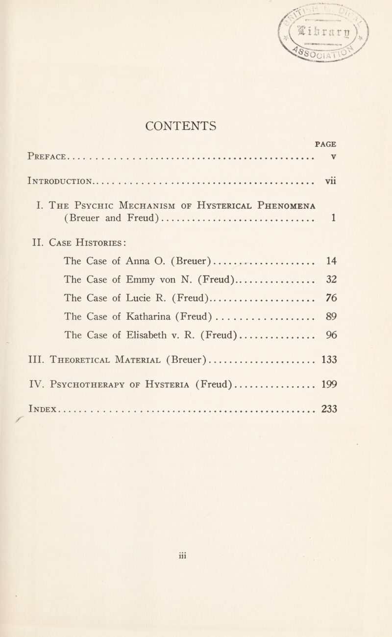 CONTENTS PAGE Preface. v Introduction..... vii I. The Psychic Mechanism of Hysterical Phenomena (Breuer and Freud). 1 II. Case Histories: The Case of Anna O. (Breuer). 14 The Case of Emmy von N. (Freud). 32 The Case of Lucie R. (Freud). 76 The Case of Katharina (Freud). 89 The Case of Elisabeth v. R. (Freud). 96 III. Theoretical Material (Breuer). 133 IV. Psychotherapy of Hysteria (Freud)... 199 Index.233 x'