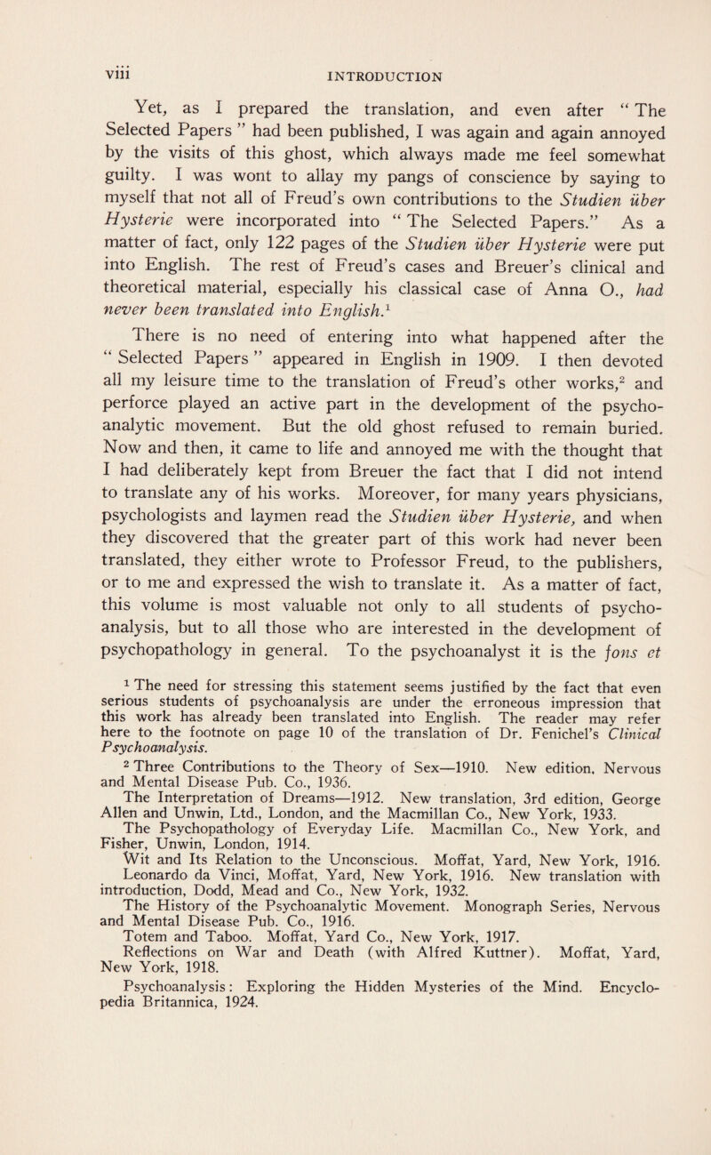 Yet, as I prepared the translation, and even after “ The Selected Papers ” had been published, I was again and again annoyed by the visits of this ghost, which always made me feel somewhat guilty. I was wont to allay my pangs of conscience by saying to myself that not all of Freud’s own contributions to the Studien über Hysterie were incorporated into “ The Selected Papers.” As a matter of fact, only 122 pages of the Studien über Hysterie were put into English. The rest of Freud’s cases and Breuer’s clinical and theoretical material, especially his classical case of Anna O., had never been translated into English.1 1 here is no need of entering into what happened after the “ Selected Papers ” appeared in English in 1909. I then devoted all my leisure time to the translation of Freud’s other works,2 and perforce played an active part in the development of the psycho¬ analytic movement. But the old ghost refused to remain buried. Now and then, it came to life and annoyed me with the thought that I had deliberately kept from Breuer the fact that I did not intend to translate any of his works. Moreover, for many years physicians, psychologists and laymen read the Studien über Hysterie, and when they discovered that the greater part of this work had never been translated, they either wrote to Professor Freud, to the publishers, or to me and expressed the wish to translate it. As a matter of fact, this volume is most valuable not only to all students of psycho¬ analysis, but to all those who are interested in the development of psychopathology in general. To the psychoanalyst it is the fons et 1 The need for stressing this statement seems justified by the fact that even serious students of psychoanalysis are under the erroneous impression that this work has already been translated into English. The reader may refer here to the footnote on page 10 of the translation of Dr. Fenichel’s Clinical Psychoanalysis. 2 Three Contributions to the Theory of Sex—1910. New edition. Nervous and Mental Disease Pub. Co., 1936. The Interpretation of Dreams—1912. New translation, 3rd edition, George Allen and Unwin, Ltd., London, and the Macmillan Co., New York, 1933. The Psychopathology of Everyday Life. Macmillan Co., New York, and Fisher, Unwin, London, 1914. Wit and Its Relation to the Unconscious. Moffat, Yard, New York, 1916. Leonardo da Vinci, Moffat, Yard, New York, 1916. New translation with introduction, Dodd, Mead and Co., New York, 1932. The History of the Psychoanalytic Movement. Monograph Series, Nervous and Mental Disease Pub. Co., 1916. Totem and Taboo. Moffat, Yard Co., New York, 1917. Reflections on War and Death (with Alfred Kuttner). Moffat, Yard, New York, 1918. Psychoanalysis: Exploring the Hidden Mysteries of the Mind. Encyclo¬ pedia Britannica, 1924.