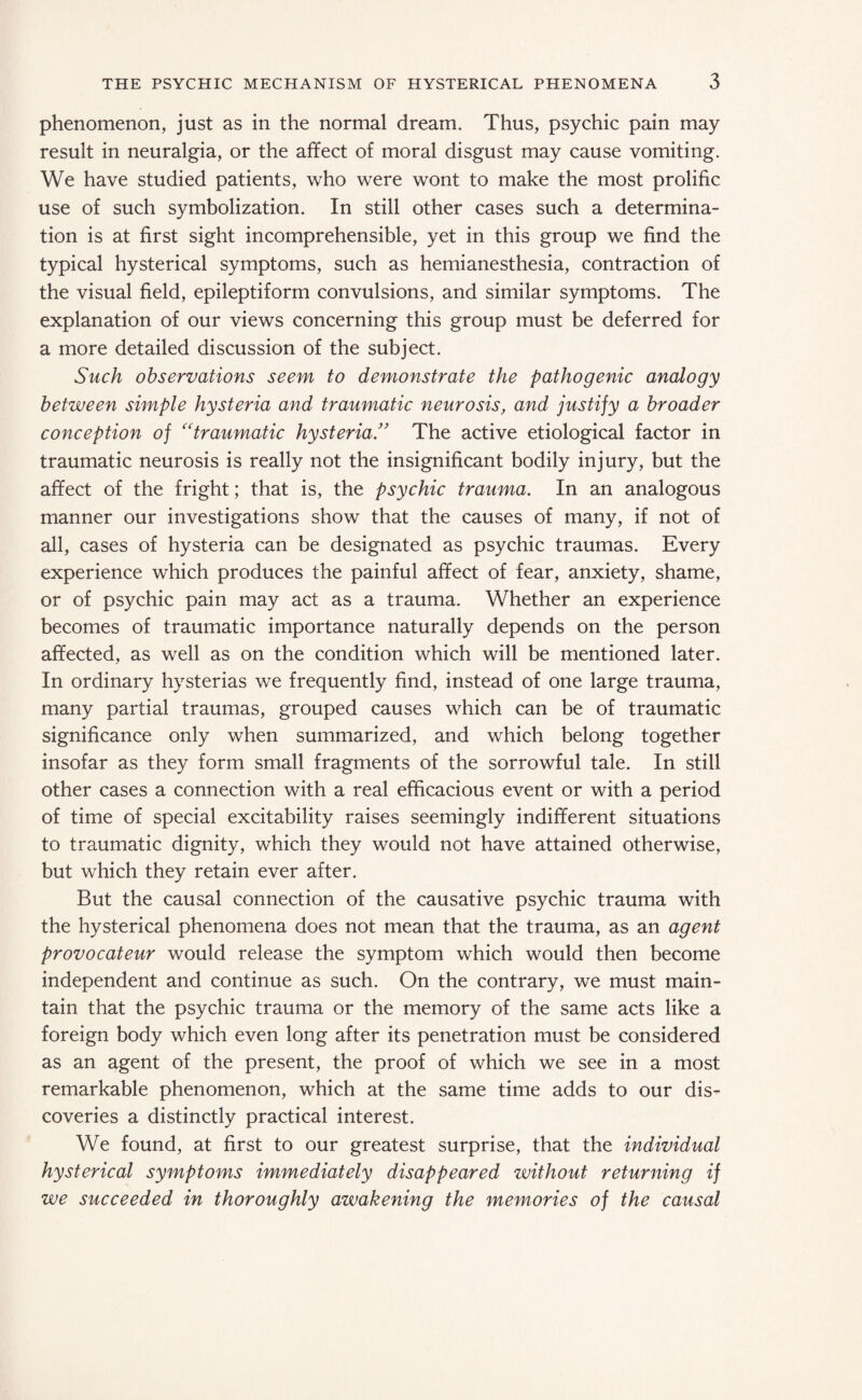 phenomenon, just as in the normal dream. Thus, psychic pain may result in neuralgia, or the affect of moral disgust may cause vomiting. We have studied patients, who were wont to make the most prolific use of such symbolization. In still other cases such a determina¬ tion is at first sight incomprehensible, yet in this group we find the typical hysterical symptoms, such as hemianesthesia, contraction of the visual field, epileptiform convulsions, and similar symptoms. The explanation of our views concerning this group must be deferred for a more detailed discussion of the subject. Such observations seem to demonstrate the pathogenic analogy between simple hysteria and traumatic neurosis, and justify a broader conception of “traumatic hysteria!’ The active etiological factor in traumatic neurosis is really not the insignificant bodily injury, but the affect of the fright; that is, the psychic trauma. In an analogous manner our investigations show that the causes of many, if not of all, cases of hysteria can be designated as psychic traumas. Every experience which produces the painful affect of fear, anxiety, shame, or of psychic pain may act as a trauma. Whether an experience becomes of traumatic importance naturally depends on the person affected, as well as on the condition which will be mentioned later. In ordinary hysterias we frequently find, instead of one large trauma, many partial traumas, grouped causes which can be of traumatic significance only when summarized, and which belong together insofar as they form small fragments of the sorrowful tale. In still other cases a connection with a real efficacious event or with a period of time of special excitability raises seemingly indifferent situations to traumatic dignity, which they would not have attained otherwise, but which they retain ever after. But the causal connection of the causative psychic trauma with the hysterical phenomena does not mean that the trauma, as an agent provocateur would release the symptom which would then become independent and continue as such. On the contrary, we must main¬ tain that the psychic trauma or the memory of the same acts like a foreign body which even long after its penetration must be considered as an agent of the present, the proof of which we see in a most remarkable phenomenon, which at the same time adds to our dis¬ coveries a distinctly practical interest. We found, at first to our greatest surprise, that the individual hysterical symptoms immediately disappeared without returning if we succeeded in thoroughly awakening the memories of the causal