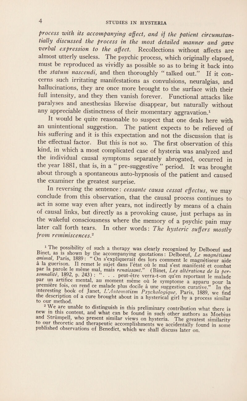 process with its accompanying affect, and if the patient circumstan¬ tially discussed the process in the most detailed manner and gave verbal expression to the affect. Recollections without affects are almost utterly useless. The psychic process, which originally elapsed, must be reproduced as vividly as possible so as to bring it back into the statum nascendi, and then thoroughly “ talked out.” If it con¬ cerns such irritating manifestations as convulsions, neuralgias, and hallucinations, they are once more brought to the surface with their full intensity, and they then vanish forever. Functional attacks like paralyses and anesthesias likewise disappear, but naturally without any appreciable distinctness of their momentary aggravation.1 It would be quite reasonable to suspect that one deals here with an unintentional suggestion. The patient expects to be relieved of his suffering and it is this expectation and not the discussion that is the effectual factor. But this is not so. The first observation of this kind, in which a most complicated case of hysteria was analyzed and the individual causal symptoms separately abrogated, occurred in the year 1881, that is, in a pre-suggestive ” period. It was brought about through a spontaneous auto-hypnosis of the patient and caused the examiner the greatest surprise. In reversing the sentence: cessante causa cessat effectus, we may conclude from this observation, that the causal process continues to act in some way even after years, not indirectly by means of a chain of causal links, but directly as a provoking cause, just perhaps as in the wakeful consciousness where the memory of a psychic pain may later call forth tears. In other words: The hysteric suffers mostly from reminiscences.2 1 The possibility of such a therapy was clearly recognized by Delboeuf and Bmet as is shown by the accompanying quotations: Delboeuf, Le magnetisme animal, Paris, 1889: “ On s’expliquerait des lors comment le magnetiseur aide a la guerison. II remet le sujet dans l’etat oü le mal s’est manifeste et combat par la parole le meme mal, mais renaissant.” (Binet, Les alterations de la per- sonnahte, 1892, p. 243) : . . peut-etre verra-t-on qu’en reportant le malade par un artifice mental, au moment meme oü le Symptome a apparu pour la premiere fois, on rend ce malade plus docile ä une suggestion curative.” In the 1^er1es^mö book of Janet, UAutomatism Psychologique, Paris, 1889, we find the description of a cure brought about in a hysterical girl by a process similar to our method. 2 We are unable to distinguish in this preliminary contribution what there is neT c1 - 1S content, anc^ what can be found in such other authors as Moebius and btrumpell, who present similar views on hysteria. The greatest similarity t0^ri.tl!e0,retlc and theraPeutic accomplishments we accidentally found in some published observations of Benedict, which we shall discuss later on