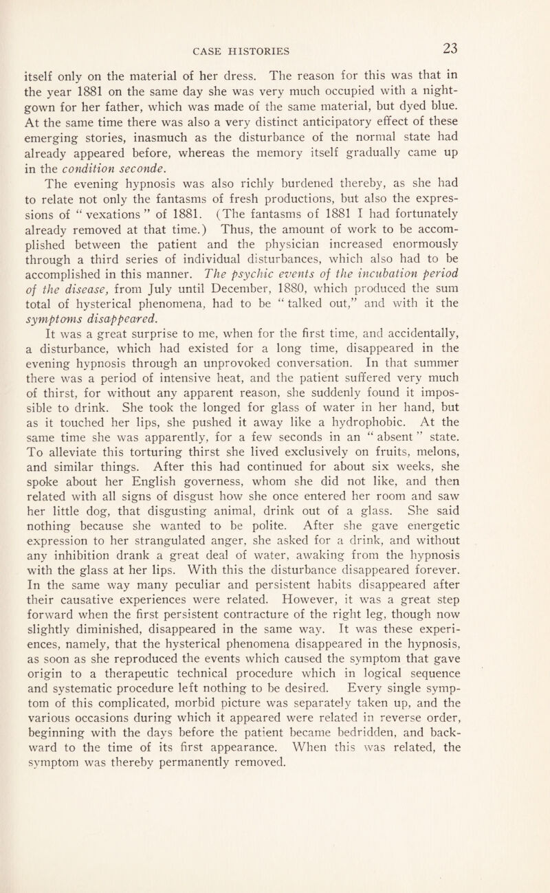 itself only on the material of her dress. The reason for this was that in the year 1881 on the same day she was very much occupied with a night¬ gown for her father, which was made of the same material, but dyed blue. At the same time there was also a very distinct anticipatory effect of these emerging stories, inasmuch as the disturbance of the normal state had already appeared before, whereas the memory itself gradually came up in the condition seconde. The evening hypnosis was also richly burdened thereby, as she had to relate not only the fantasms of fresh productions, but also the expres¬ sions of “ vexations ” of 1881. (The fantasms of 1881 I had fortunately already removed at that time.) Thus, the amount of work to be accom¬ plished between the patient and the physician increased enormously through a third series of individual disturbances, which also had to be accomplished in this manner. The psychic events of the incubation period of the disease, from July until December, 1880, which produced the sum total of hysterical phenomena, had to be “ talked out,” and with it the symptoms disappeared. It was a great surprise to me, when for the first time, and accidentally, a disturbance, which had existed for a long time, disappeared in the evening hypnosis through an unprovoked conversation. In that summer there was a period of intensive heat, and the patient suffered very much of thirst, for without any apparent reason, she suddenly found it impos¬ sible to drink. She took the longed for glass of water in her hand, but as it touched her lips, she pushed it away like a hydrophobic. At the same time she was apparently, for a few seconds in an “ absent ” state. To alleviate this torturing thirst she lived exclusively on fruits, melons, and similar things. After this had continued for about six weeks, she spoke about her English governess, whom she did not like, and then related with all signs of disgust how she once entered her room and saw her little dog, that disgusting animal, drink out of a glass. She said nothing because she wanted to be polite. After she gave energetic expression to her strangulated anger, she asked for a drink, and without any inhibition drank a great deal of water, awaking from the hypnosis with the glass at her lips. With this the disturbance disappeared forever. In the same way many peculiar and persistent habits disappeared after their causative experiences were related. However, it was a great step forward when the first persistent contracture of the right leg, though now slightly diminished, disappeared in the same way. It was these experi¬ ences, namely, that the hysterical phenomena disappeared in the hypnosis, as soon as she reproduced the events which caused the symptom that gave origin to a therapeutic technical procedure which in logical sequence and systematic procedure left nothing to be desired. Every single symp¬ tom of this complicated, morbid picture was separately taken up, and the various occasions during which it appeared were related in reverse order, beginning with the days before the patient became bedridden, and back¬ ward to the time of its first appearance. When this was related, the symptom was thereby permanently removed.