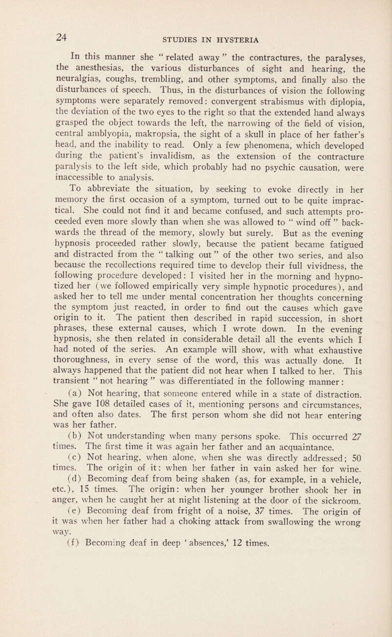 In this manner she “ related away ” the contractures, the paralyses, the anesthesias, the various disturbances of sight and hearing, the neuralgias, coughs, trembling, and other symptoms, and finally also the disturbances of speech. Thus, in the disturbances of vision the following symptoms were separately removed: convergent strabismus with diplopia, the deviation of the two eyes to the right so that the extended hand always grasped the object towards the left, the narrowing of the field of vision, central amblyopia, makropsia, the sight of a skull in place of her father’s head, and the inability to read. Only a few phenomena, which developed during the patient’s invalidism, as the extension of the contracture paralysis to the left side, which probably had no psychic causation, were inaccessible to analysis. To abbreviate the situation, by seeking to evoke directly in her memory the first occasion of a symptom, turned out to be quite imprac¬ tical. She could not find it and became confused, and such attempts pro¬ ceeded even more slowly than when she was allowed to “ wind off ” back¬ wards the thread of the memory, slowly but surely. But as the evening hypnosis proceeded rather slowly, because the patient became fatigued and distracted from the “ talking out ” of the other two series, and also because the recollections required time to develop their full vividness, the following procedure developed: I visited her in the morning and hypno¬ tized her (we followed empirically very simple hypnotic procedures), and asked her to tell me under mental concentration her thoughts concerning the symptom just reacted, in order to find out the causes which gave origin to it. The patient then described in rapid succession, in short phrases, these external causes, which I wrote down. In the evening hypnosis, she then related in considerable detail all the events which I had noted of the series. An example will show, with what exhaustive thoroughness, in every sense of the word, this was actually done. It always happened that the patient did not hear when I talked to her. This transient “ not hearing ” was differentiated in the following manner: (a) Not hearing, that someone entered while in a state of distraction. She gave 108 detailed cases of it, mentioning persons and circumstances, and often also dates. The first person whom she did not hear entering was her father. (b) Not understanding when many persons spoke. This occurred 27 times. The first time it was again her father and an acquaintance. (c) Not hearing, when alone, when she was directly addressed; 50 times. The origin of it: when her father in vain asked her for wine. (d) Becoming deaf from being shaken (as, for example, in a vehicle, etc.), 15 times. The origin: when her younger brother shook her in anger, when he caught her at night listening at the door of the sickroom. (e) Becoming deaf from fright of a noise, 37 times. The origin of it was when her father had a choking attack from swallowing the wrong way. (f) Becoming deaf in deep * absences,’ 12 times.