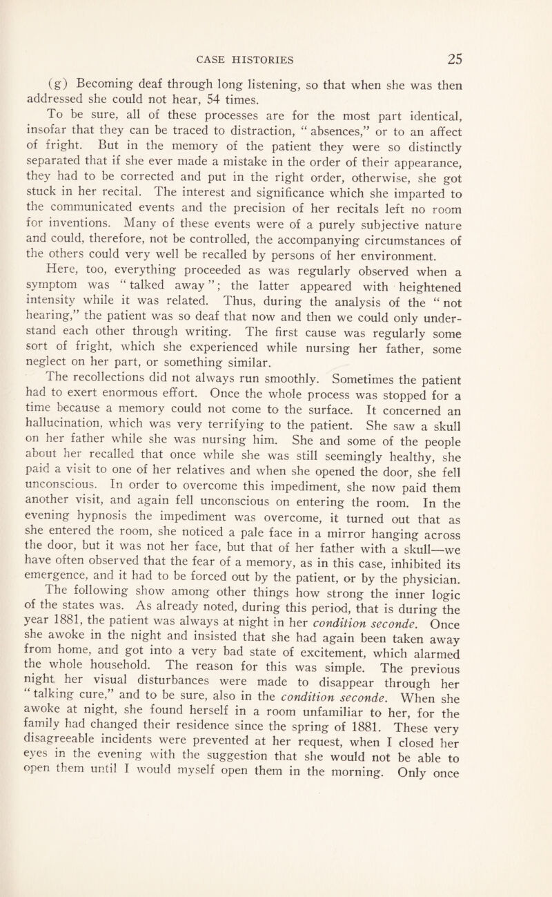 (g) Becoming deaf through long listening, so that when she was then addressed she could not hear, 54 times. To be sure, all of these processes are for the most part identical, insofar that they can be traced to distraction, “ absences,” or to an affect of fright. But in the memory of the patient they were so distinctly separated that if she ever made a mistake in the order of their appearance, they had to be corrected and put in the right order, otherwise, she got stuck in her recital. The interest and significance which she imparted to the communicated events and the precision of her recitals left no room for inventions. Many of these events were of a purely subjective nature and could, therefore, not be controlled, the accompanying circumstances of the others could very well be recalled by persons of her environment. Here, too, everything proceeded as was regularly observed when a symptom was “talked away”; the latter appeared with heightened intensity while it was related. Thus, during the analysis of the “not hearing,” the patient was so deaf that now and then we could only under¬ stand each other through writing. The first cause was regularly some sort of fright, which she experienced while nursing her father, some neglect on her part, or something similar. The recollections did not always run smoothly. Sometimes the patient had to exert enormous effort. Once the whole process was stopped for a time because a memory could not come to the surface. It concerned an hallucination, which was very terrifying to the patient. She saw a skull on her father while she was nursing him. She and some of the people about her recalled that once while she was still seemingly healthy, she paid a visit to one of her relatives and when she opened the door, she fell unconscious. In order to overcome this impediment, she now paid them another visit, and again fell unconscious on entering the room. In the evening hypnosis the impediment was overcome, it turned out that as she entered the room, she noticed a pale face in a mirror hanging across the door, but it was not her face, but that of her father with a skull—we have often observed that the fear of a memory, as in this case, inhibited its emergence, and it had to be forced out by the patient, or by the physician. The following show among other things how strong the inner logic of the states was. As already noted, during this period, that is during the year 1881, the patient was always at night in her condition seconde. Once she awoke in the night and insisted that she had again been taken away from home, and got into a very bad state of excitement, which alarmed the whole household. The reason for this was simple. The previous night her visual disturbances were made to disappear through her “ talking cure,” and to be sure, also in the condition seconde. When she awoke at night, she found herself in a room unfamiliar to her, for the family had changed their residence since the spring of 1881. These very disagreeable incidents were prevented at her request, when I closed her eyes in the evening with the suggestion that she would not be able to open them until I would myself open them in the morning. Only once