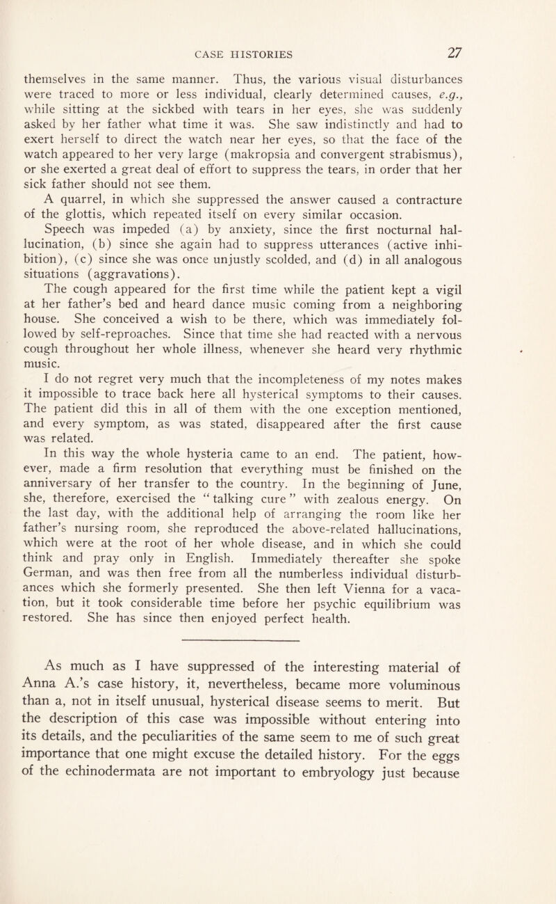 themselves in the same manner. Thus, the various visual disturbances were traced to more or less individual, clearly determined causes, e.g., while sitting at the sickbed with tears in her eyes, she was suddenly asked by her father what time it was. She saw indistinctly and had to exert herself to direct the watch near her eyes, so that the face of the watch appeared to her very large (makropsia and convergent strabismus), or she exerted a great deal of effort to suppress the tears, in order that her sick father should not see them. A quarrel, in which she suppressed the answer caused a contracture of the glottis, which repeated itself on every similar occasion. Speech was impeded (a) by anxiety, since the first nocturnal hal¬ lucination, (b) since she again had to suppress utterances (active inhi¬ bition), (c) since she was once unjustly scolded, and (d) in all analogous situations (aggravations). The cough appeared for the first time while the patient kept a vigil at her father’s bed and heard dance music coming from a neighboring house. She conceived a wish to be there, which was immediately fol¬ lowed by self-reproaches. Since that time she had reacted with a nervous cough throughout her whole illness, whenever she heard very rhythmic music. I do not regret very much that the incompleteness of my notes makes it impossible to trace back here all hysterical symptoms to their causes. The patient did this in all of them with the one exception mentioned, and every symptom, as was stated, disappeared after the first cause was related. In this way the whole hysteria came to an end. The patient, how¬ ever, made a firm resolution that everything must be finished on the anniversary of her transfer to the country. In the beginning of June, she, therefore, exercised the “ talking cure ” with zealous energy. On the last day, with the additional help of arranging the room like her father’s nursing room, she reproduced the above-related hallucinations, which were at the root of her whole disease, and in which she could think and pray only in English. Immediately thereafter she spoke German, and was then free from all the numberless individual disturb¬ ances which she formerly presented. She then left Vienna for a vaca¬ tion, but it took considerable time before her psychic equilibrium was restored. She has since then enjoyed perfect health. As much as I have suppressed of the interesting material of Anna A.’s case history, it, nevertheless, became more voluminous than a, not in itself unusual, hysterical disease seems to merit. But the description of this case was impossible without entering into its details, and the peculiarities of the same seem to me of such great importance that one might excuse the detailed history. For the eggs of the echinodermata are not important to embryology just because