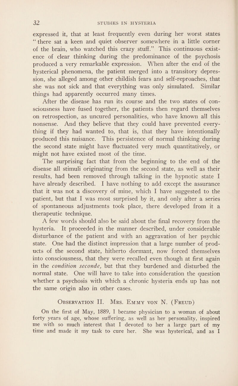 expressed it, that at least frequently even during her worst states “ there sat a keen and quiet observer somewhere in a little corner of the brain, who watched this crazy stuff.” This continuous exist¬ ence of clear thinking during the predominance of the psychosis produced a very remarkable expression. When after the end of the hysterical phenomena, the patient merged into a transitory depres¬ sion, she alleged among other childish fears and self-reproaches, that she was not sick and that everything was only simulated. Similar things had apparently occurred many times. After the disease has run its course and the two states of con¬ sciousness have fused together, the patients then regard themselves on retrospection, as uncured personalities, who have known all this nonsense. And they believe that they could have prevented every¬ thing if they had wanted to, that is, that they have intentionally produced this nuisance. This persistence of normal thinking during the second state might have fluctuated very much quantitatively, or might not have existed most of the time. The surprising fact that from the beginning to the end of the disease all stimuli originating from the second state, as well as their results, had been removed through talking in the hypnotic state I have already described. I have nothing to add except the assurance that it was not a discovery of mine, which I have suggested to the patient, but that I was most surprised by it, and only after a series of spontaneous adjustments took place, there developed from it a therapeutic technique. A few words should also be said about the final recovery from the hysteria. It proceeded in the manner described, under considerable disturbance of the patient and with an aggravation of her psychic state. One had the distinct impression that a large number of prod¬ ucts of the second state, hitherto dormant, now forced themselves into consciousness, that they were recalled even though at first again in the condition seconde, but that they burdened and disturbed the normal state. One will have to take into consideration the question whether a psychosis with which a chronic hysteria ends up has not the same origin also in other cases. Observation II. Mrs. Emmy von N. (Freud) On the first of May, 1889, I became physician to a woman of about forty years of age, whose suffering, as well as her personality, inspired me with so much interest that I devoted to her a large part of my time and made it my task to cure her. She was hysterical, and as I