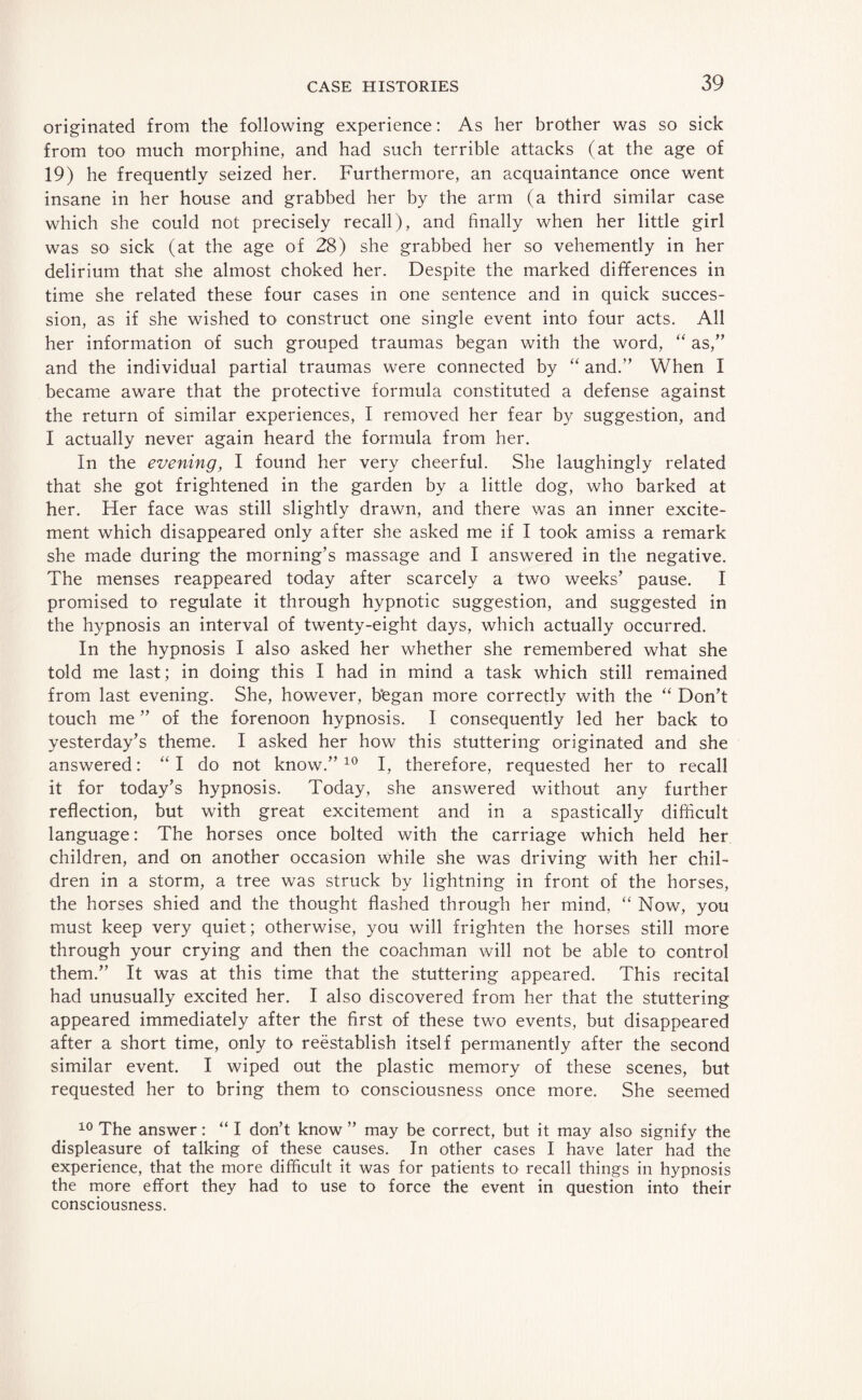 originated from the following experience: As her brother was so sick from too much morphine, and had such terrible attacks (at the age of 19) he frequently seized her. Furthermore, an acquaintance once went insane in her house and grabbed her by the arm (a third similar case which she could not precisely recall), and finally when her little girl was so sick (at the age of 28) she grabbed her so vehemently in her delirium that she almost choked her. Despite the marked differences in time she related these four cases in one sentence and in quick succes¬ sion, as if she wished to construct one single event into four acts. All her information of such grouped traumas began with the word, “ as,” and the individual partial traumas were connected by “ and.” When I became aware that the protective formula constituted a defense against the return of similar experiences, I removed her fear by suggestion, and I actually never again heard the formula from her. In the evening, I found her very cheerful. She laughingly related that she got frightened in the garden by a little dog, who barked at her. Her face was still slightly drawn, and there was an inner excite¬ ment which disappeared only after she asked me if I took amiss a remark she made during the morning’s massage and I answered in the negative. The menses reappeared today after scarcely a two weeks’ pause. I promised to regulate it through hypnotic suggestion, and suggested in the hypnosis an interval of twenty-eight days, which actually occurred. In the hypnosis I also asked her whether she remembered what she told me last; in doing this I had in mind a task which still remained from last evening. She, however, b’egan more correctly with the “ Don’t touch me ” of the forenoon hypnosis. I consequently led her back to yesterday’s theme. I asked her how this stuttering originated and she answered: “I do not know.”10 I, therefore, requested her to recall it for today’s hypnosis. Today, she answered without any further reflection, but with great excitement and in a spastically difficult language: The horses once bolted with the carriage which held her children, and on another occasion while she was driving with her chil¬ dren in a storm, a tree was struck by lightning in front of the horses, the horses shied and the thought flashed through her mind, “ Now, you must keep very quiet; otherwise, you will frighten the horses still more through your crying and then the coachman will not be able to control them.” It was at this time that the stuttering appeared. This recital had unusually excited her. I also discovered from her that the stuttering appeared immediately after the first of these two events, but disappeared after a short time, only to reestablish itself permanently after the second similar event. I wiped out the plastic memory of these scenes, but requested her to bring them to consciousness once more. She seemed 10 The answer: “ I don’t know ” may be correct, but it may also signify the displeasure of talking of these causes. In other cases I have later had the experience, that the more difficult it was for patients to recall things in hypnosis the more effort they had to use to force the event in question into their consciousness.