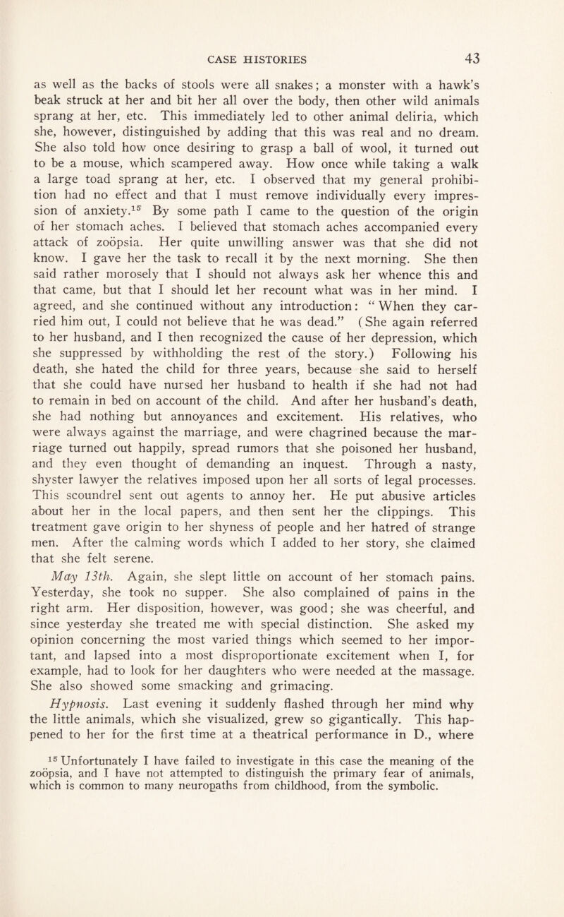 as well as the backs of stools were all snakes; a monster with a hawk’s beak struck at her and bit her all over the body, then other wild animals sprang at her, etc. This immediately led to other animal deliria, which she, however, distinguished by adding that this was real and no dream. She also told how once desiring to grasp a ball of wool, it turned out to be a mouse, which scampered away. How once while taking a walk a large toad sprang at her, etc. I observed that my general prohibi¬ tion had no effect and that I must remove individually every impres¬ sion of anxiety.15 By some path I came to the question of the origin of her stomach aches. I believed that stomach aches accompanied every attack of zoopsia. Her quite unwilling answer was that she did not know. I gave her the task to recall it by the next morning. She then said rather morosely that I should not always ask her whence this and that came, but that I should let her recount what was in her mind. I agreed, and she continued without any introduction: “ When they car¬ ried him out, I could not believe that he was dead.” (She again referred to her husband, and I then recognized the cause of her depression, which she suppressed by withholding the rest of the story.) Following his death, she hated the child for three years, because she said to herself that she could have nursed her husband to health if she had not had to remain in bed on account of the child. And after her husband’s death, she had nothing but annoyances and excitement. His relatives, who were always against the marriage, and were chagrined because the mar¬ riage turned out happily, spread rumors that she poisoned her husband, and they even thought of demanding an inquest. Through a nasty, shyster lawyer the relatives imposed upon her all sorts of legal processes. This scoundrel sent out agents to annoy her. He put abusive articles about her in the local papers, and then sent her the clippings. This treatment gave origin to her shyness of people and her hatred of strange men. After the calming words which I added to her story, she claimed that she felt serene. May 13th. Again, she slept little on account of her stomach pains. Yesterday, she took no supper. She also complained of pains in the right arm. Her disposition, however, was good; she was cheerful, and since yesterday she treated me with special distinction. She asked my opinion concerning the most varied things which seemed to her impor¬ tant, and lapsed into a most disproportionate excitement when I, for example, had to look for her daughters who were needed at the massage. She also showed some smacking and grimacing. Hypnosis. Last evening it suddenly flashed through her mind why the little animals, which she visualized, grew so gigantically. This hap¬ pened to her for the first time at a theatrical performance in D., where 15 Unfortunately I have failed to investigate in this case the meaning of the zoopsia, and I have not attempted to distinguish the primary fear of animals, which is common to many neuropaths from childhood, from the symbolic.