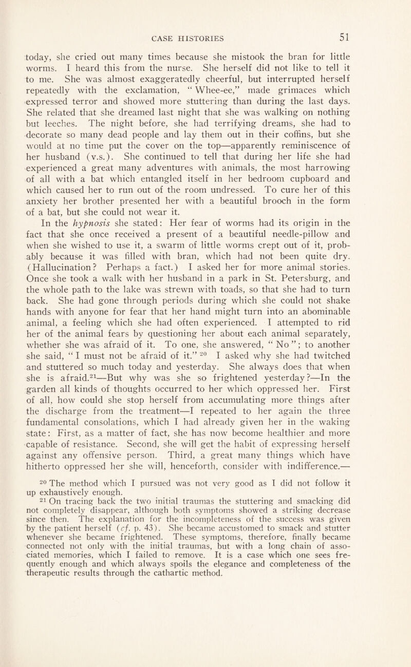 today, she cried out many times because she mistook the bran for little worms. I heard this from the nurse. She herself did not like to tell it to me. She was almost exaggeratedly cheerful, but interrupted herself repeatedly with the exclamation, “ Whee-ee,” made grimaces which expressed terror and showed more stuttering than during the last days. She related that she dreamed last night that she was walking on nothing but leeches. The night before, she had terrifying dreams, she had to decorate so many dead people and lay them out in their coffins, but she would at no time put the cover on the top—apparently reminiscence of her husband (v.s.). She continued to tell that during her life she had experienced a great many adventures with animals, the most harrowing of all with a bat which entangled itself in her bedroom cupboard and which caused her to run out of the room undressed. To cure her of this anxiety her brother presented her with a beautiful brooch in the form of a bat, but she could not wear it. In the hypnosis she stated: Her fear of worms had its origin in the fact that she once received a present of a beautiful needle-pillow and when she wished to use it, a swarm of little worms crept out of it, prob¬ ably because it was filled with bran, which had not been quite dry. (Hallucination? Perhaps a fact.) I asked her for more animal stories. Once she took a walk with her husband in a park in St. Petersburg, and the whole path to the lake was strewn with toads, so that she had to turn back. She had gone through periods during which she could not shake hands with anyone for fear that her hand might turn into an abominable animal, a feeling which she had often experienced. I attempted to rid her of the animal fears by questioning her about each animal separately, whether she was afraid of it. To one, she answered, “No”; to another she said, “ I must not be afraid of it.” 20 I asked why she had twitched and stuttered so much today and yesterday. She always does that when she is afraid.21—But why was she so frightened yesterday ?—In the garden all kinds of thoughts occurred to her which oppressed her. First of all, how could she stop herself from accumulating more things after the discharge from the treatment—I repeated to her again the three fundamental consolations, which I had already given her in the waking state: First, as a matter of fact, she has now become healthier and more capable of resistance. Second, she will get the habit of expressing herself against any offensive person. Third, a great many things which have hitherto oppressed her she will, henceforth, consider with indifference.— 20 The method which I pursued was not very good as I did not follow it up exhaustively enough. 21 On tracing back the two initial traumas the stuttering and smacking did not completely disappear, although both symptoms showed a striking decrease since then. The explanation for the incompleteness of the success was given by the patient herself (cf. p. 43). She became accustomed to smack and stutter whenever she became frightened. These symptoms, therefore, finally became connected not only with the initial traumas, but with a long chain of asso¬ ciated memories, which I failed to remove. It is a case which one sees fre¬ quently enough and which always spoils the elegance and completeness of the therapeutic results through the cathartic method.